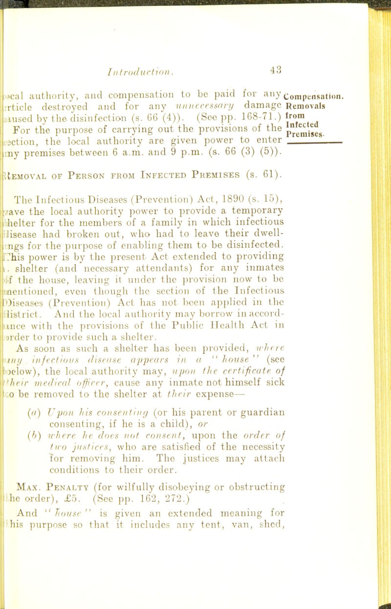 .ical authority, and compensation to be paid for any ^.^j,jpj.^j,j,jj„„_ rrticle destroyed and for any vinicrensary damage Removals .aused by the disinfection (s. 66 (4)). (See pp. 168-71.) trom For the purpose of carrying out the provisions of the pjg^jgg^ c3ction, the local authority are given power to enter \ my premises between 6 a.m. and 9 p.m. (s. 66 (3) (5)). lEMOVAL OF Person from Infected Premises (s. 61). The Infectious Diseases (Prevention) Act, 1890 (s. 15), ave the local authority power to provide a temporary belter for the members of a family in which infectious lisease had broken out, who had to leave their dwell- ngs for the purpose of enabling them to be disinfected, his power is by the present Act extended to providing shelter (and necessary attendants) for any inmates f the house, leaving it under the provision now to be iieiitioned, even though the section of the Infectious I diseases (Prevention) Act has not been applied in the listrict. And the local authority may borrow in accord- mce with the provisions of the Public Health Act in i)der to provide such a shelter. As soon as such a shelter has been provided, irhfie nil/ iiifrr/idiis diserise ap-pears in a  Jioiise  (see jclow), the local authority may, upon tJie ctrtifcate. of heir medical officer, cause any inmate not himself sick o be removed to the shelter at their expense— () Upon Iiis conseniing (or his parent or guardian consenting, if he is a child), or (b) u'here lie does not consent, upon the order of tiio justices, who are satisfied of the necessity for removing liim. The justices may attach conditions to their order. M.\x. Penalty (for wilfully disobeying or obstructing he order), £5. (See pp. 162, 272.) And  house  is given an extended meaning for his purpose so that it includes any tent, van, slied,