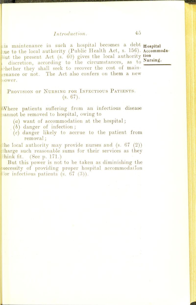 I n trod ltd ion. ■io IS maintenance in such a hospital becomes a debt Hospital ue to the local authority (Public Health Act, s. 156). Accommoda= ■ lit the present Act (s. 60) gives the local authority tion discretion, according to the circumstances, as to liether they shall seek to recover the cost of main- ,3nance or not. The Act also confers on them a new >.'Ower. Provision of Nursing for Infectious Patients. (s. 67). Vhere patients suffering from an infectious disease annot be removed to hospital, owing to (a) want of accommodation at the hospital; [h) danger of infection ; (c) danger likely to accrue to the jDatient from removal; Ihe local authority may provide nurses and (s. 67 (2)) lharge such reasonable sums for their services as they Ihink fit. (See p. 171.) But this power is not to be taken as diminishing the mecessity of providing projier hospital accommodalTon or infectious patients (s. 67 {.'i))-