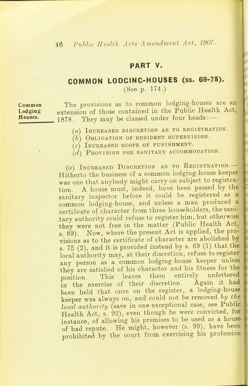 PART V. Common Lodging Houses. COMMON LODGING-HOUSES (ss. 69-75). (See p. 174.) The provisions as to common lodging-houses are au extension of those contained in the Public Health Act, 1878. They may be classed under four heads: — («) Increased discretion as to registration. (6) Obligation of resident supervision. (c) Increased scope of punishment. {d\ Provision for sanitary accommodation. (a) Increased Discretion as to Registration.-- Hitherto the business of a common lodging-house keeper was one that anybody might carry on subject to registra- tion. A house must, indeed, have been passed by the sanitary inspector before it could be registered as a common lodging-house, and unless a man produced a certificate of character from three householders, the sani- .tary authority could refuse to register him, but otherwise they were not free in the matter (Public Health Act, s. 89). Now, where the present Act is applied, the pro- visions as to the certificate of character are abolished by s. 75 (2), and it is provided instead by s. 69 (1) that the local authority may, at their discretion, refuse to register any person as a common lodging-house keeper unless they are satisfied of his character and his fitness for the position. This leaves them entirely unfettered in the exercise of their discretion. Again it had been held that once on the register, a lodging-house keeper was always on, and could not be removed hy the local authority (save in one exceptional case, see Public Health Act, s. 92), even though he were convicted, for instance, of allowing his premises to be used as a house of bad repute. He might, however (s. 99), have been prohibited by the court from exercising his profession