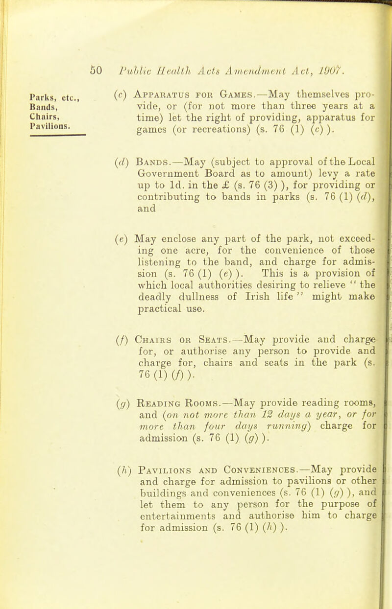 Parks, etc., Bands, Chairs, Pavilions. (r) Apparatus for Games.—May themselves pro- vide, or (for not more than three years at a time) let the right of providing, apparatus for games (or recreations) (s. 76 (1) (c) ). {(1) Bands.—May (subject to approval of the Local Government Board as to amount) levy a rate up to Id. in the £ (s. 76 (3) ), for providing or contributing to bands in parks (s. 76 (1) {d), and (e) May enclose any j^art of the park, not exceed- ing one acre, for the convenience of those listening to the band, and charge for admis- sion (s. 76 (1) (e) ). This is a provision of which local authorities desiring to relieve  the deadly dullness of Irish life '' might make practical use. (/) Chairs or Seats.—May provide and charge for, or authorise any person to provide and charge for, chairs and seats in the pai^k (s. 76(1)(/)). {g) Reading Rooms.—May provide reading rooms, and (on not more than 12 days a year, or for more than four days running) charge for admission (s. 76 (1) (^7) )• (/() Pavilions and Conveniences.—May provide and charge for admission to pavilions or other buildings and conveniences (s. 76 (1) (r/) ), and let them to any person for the purpose of entertainments and authorise him to charge for admission (s. 76 (1) (/() ).
