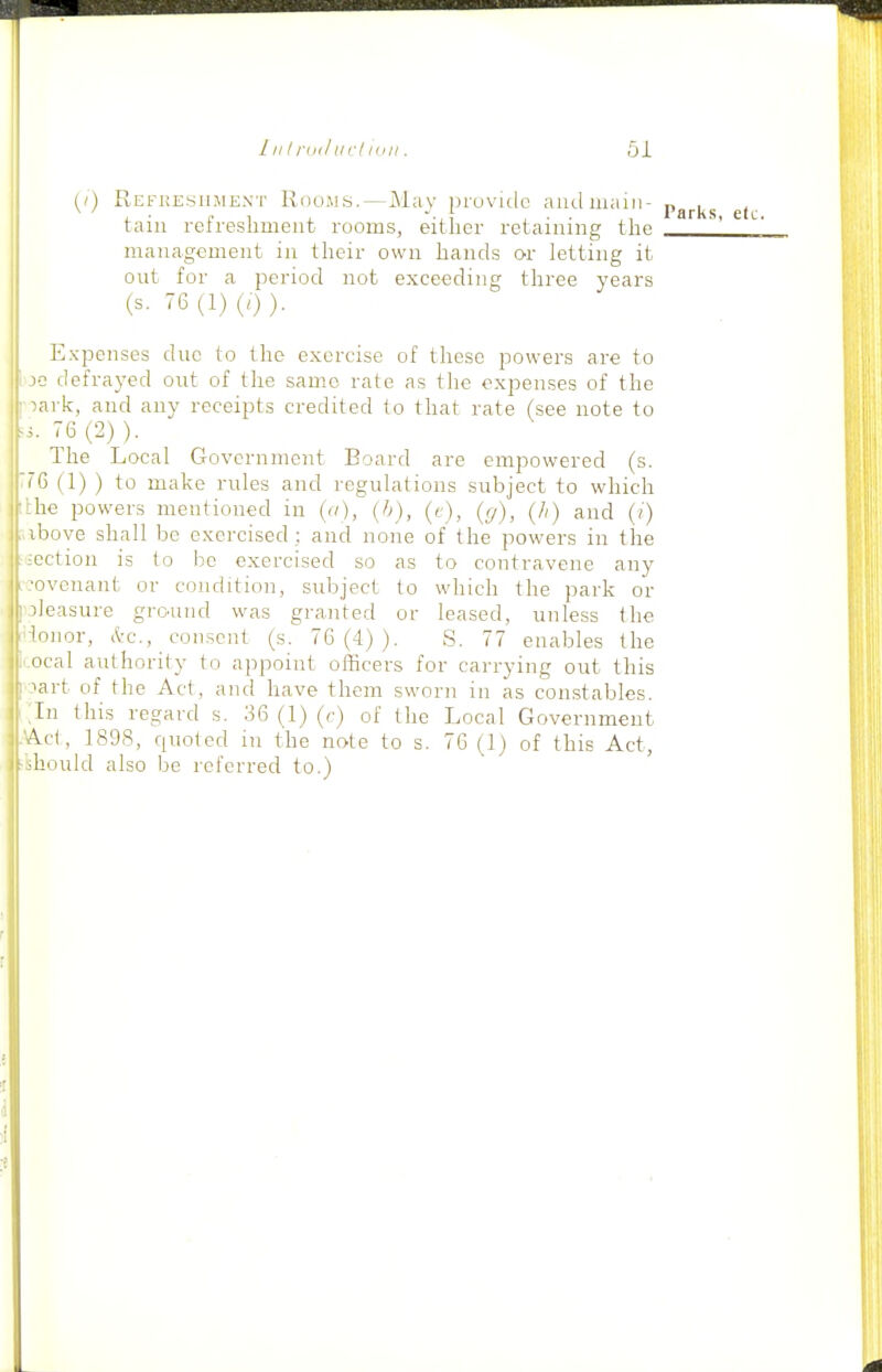 l| (/) Refkesilment Knows.—May provitic aiulmain- tain refreshment rooms, either retaining the management in their own hands or letting it out for a period not exceeding three years (s. 76(1) (7)). Expenses duo to the exercise of these powers are to i jc defrayed out of the same rate as the expenses of the I oark, and any receipts credited to that rate (see note to ^3. 76(2)). The Local Government Board are empowered (s. 76 (1) ) to make rules and regulations subject to which ;the powers mentioned in {n), (b), (t), (g), (h) and (i) ibove shall be exercised ; and none of the powers in the rsection is to be exercised so as to contravene any .covenant or condition, subject to which the park or I oieasure grc^und was granted or leased, unless the •-lonor, (l-c, consent (s. 76(4)). S. 77 enables the r.ocal authority to appoint officers for carrying out this ! lart of the Act, and have them sworn in as constables. ;in this regard s. 36 (1) (c) of the Local Government .'Act, 1898, quoted in the note to s. 76 (1) of this Act, -'should also be referred to.)