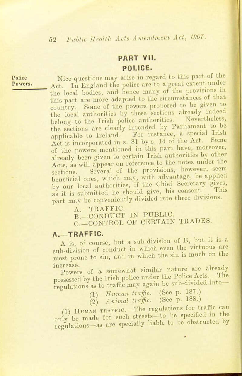 PART VII. POLICE. PoUce Nice quesUous may arise iu regard to this part of the I'o'vers. ^^.(. England the police are to a great extent under the 'local bodies, aud hence many of the provisions m this part are more adapted to the circumstances of that country. Some of the powers proposed to be given to the local authorities by these sections already indeed belong to the Irish police authorities. Nevertheless, the sections are clearly intended by Parhamcnt to be applicable to Ireland. For instance, a special Irish Act is incorporated in s. 81 by s. 14 of the Act. Some of the powers mentioned in this part have, moreover, already been given to certain Irish authorities by other Acts, as will appear on reference to the notes under the sections. Several of the provisions, however, seem beneficial ones, which may, with advantage, be apphed by our local authorities, if the Chief Secretary gives, as it is submitted he should give, his consent. This part may be cqnveuieutly divided into three divisions. A. —TRAFFIC. B. -CONDUCT IN PUBLIC. C—CONTROL OF CERTAIN TRADES. A.—TRAFFIC. A is of course, but a sub-division of B, but it is a siib-division of conduct in which even the virtuous are most prone to sin, and iu which the sm is much on the 'powTrs of a somewhat similar nature are already possessed by the Irish police under the Police Acts. The Regulations as to traffic may again be sub-divided luto- (1) Human traffic. (See p. 187.) (2) Animal traffic. (See p. 188.) (1) Human TRAFFic.-The regulations for traffic can only be made for such streets-to be specified in the «^ulatious-as are specially liable to be obstructed by