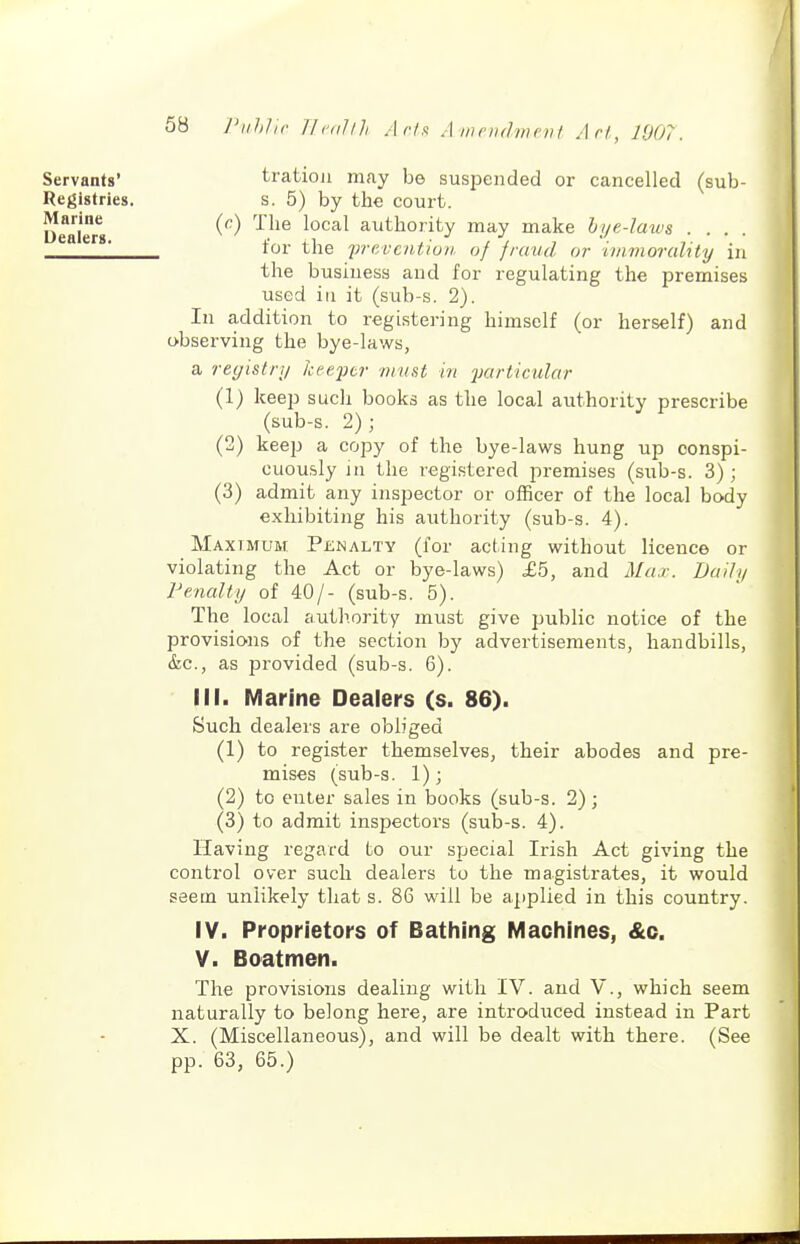 Servants' Registries. Marine Dealers. tratiou may be suspended or cancelled (sub- s. 5) by the court. {c) The local authority may make hye-laius .... for the fvevcntion of fraud or ivimorality in the business and for regulating the premises used iu it (sub-s. 2). In addition to registering himself (or herself) and observing the bye-laws, a registry keeftr must in jjarticidar (1) keep such books as the local authority prescribe (sub-s. 2); (2) keep a copy of the bye-laws hung up conspi- cuously in the registered premises (sub-s. 3); (3) admit any inspector or officer of the local body exhibiting his authority (sub-s. 4). Maximum Penalty (for acting without licence or violating the Act or bye-laws) £b, and Max. Dudy FenaUy of 40/- (sub-s. 5). The local authority must give public notice of the provisions of the section by advertisements, handbills, &c., as provided (sub-s. 6). III. Marine Dealers (s. 86). Such dealers are obliged (1) to register themselves, their abodes and pre- mises (sub-s. 1); (2) to enter sales in books (sub-s. 2) ; (3) to admit inspectors (suId-s. 4). Having regard to our special Irish Act giving the control over such dealers to the magistrates, it would seem unlikely that s. 86 will be applied in this country. IV. Proprietors of Bathing Machines, &c. V. Boatmen. The provisions dealing with IV. and V., which seem naturally to belong here, are introduced instead in Part X. (Miscellaneous), and will be dealt with there. (See pp. 63, 65.)