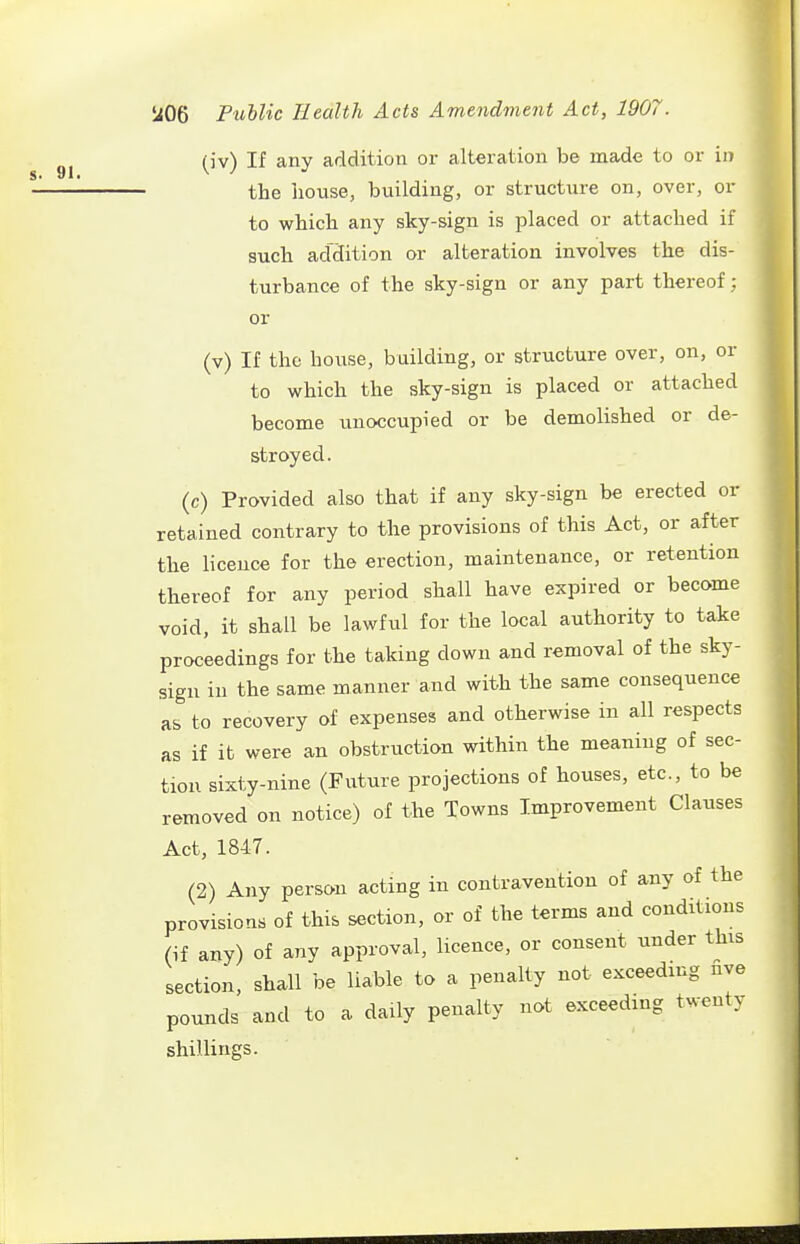(iv) If any addition or alteration be made to or in the hovise, building, or structure on, over, or to which any sky-sign is placed or attached if such addition or alteration involves the dis- turbance of the sky-sign or any part thereof: or (v) If the house, building, or structure over, on, or to which the sky-sign is placed or attached become unoccupied or be demolished or de- stroyed. (c) Provided also that if any sky-sign be erected or retained contrary to the provisions of this Act, or after the licence for the erection, maintenance, or retention thereof for any period shall have expired or become void, it shall be lawful for the local authority to take proceedings for the taking down and removal of the sky- sign in the same manner and with the same consequence as to recovery of expenses and otherwise in all respects as if it were an obstruction within the meaning of sec- tion sixty-nine (Future projections of houses, etc., to be removed on notice) of the Towns Improvement Clauses Act, 1847. (2) Any person acting in contravention of any of the provisions of this section, or of the terms and conditions (if any) of any approval, licence, or consent under this section, shall be liable to a penalty not exceeding nve pounds and to a daily penalty not exceeding twenty shillings.