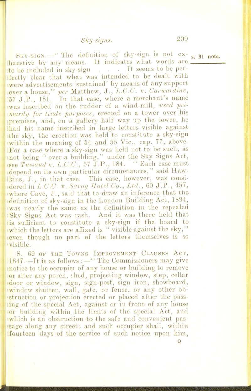 Skv-sign. —■'The deriuition of sky-sign is iioL cx- g, lliaiistivc by any means, ii indicates wiial- words are ■.to be included in sky-sign ... It seems to be per- I :fectly clear that what was intended to be dealt with ' .were advertisements 'sustained' by means of any support .over a house, per Matthew, J., L.C.C. v. Cartrardinc, :o7 J.P., ISl. In that case, where a merchant's name \was inscribed an the rudder of a wind-null, vscd 2'';- inarily for Iradc ■purjioscs, erected on a tower over his I premises, and, on a gallery half way up the tower, he ihad his name inscribed in large letters visible against ithe sky, the erection was held to const•tute a sky-sign ^within the meaning of 54 aud 55 Vic, cap. 77, above. IFor a case where a sky-sign was held not to be such, as mot being over a building, under the Sky Signs Act, ,-see Tu-'<saiitl V. L.C.C, 57 J.P., 184.  Each case must (depend on its uvvn parlicular circumstances, said Haw- Ikins, J., in that case. This case, however, was consi- ■ tdered in L.C.C. v. Savoi/ Jlotd Co., Ltd., GO J.P., 457, iwliere Cave, J., said that to draw an inference that iho idciinition of sky-sign in the London Building Act, 1894, \was nearly the same as the definition in the repealed ;Sky Signs Act was rash. And it was there held that lis sufficient to constitute a sky-sign if the board to \which the letters are affixed is  visible against the sky, teven though no part of the letters themselves is so ^visible. S. 69 OF THE Towns Improvement Clau.ses Act, 11847.—It is as follows:— The Commissioners may give tnotice to the occupier of any house or building to remove or alter any porch, shed, projecting window, step, cellar door or window, sign, sign-post, sign iron, showboard, window shutter, wall, gate, or fence, or any other ob- struction or projection erected or placed after the pass- ing of the special Act, against or in front of any house or building within the limits of the special Act, and which is an obstruction to the safe and convenient pas- sage along an}' street; and such occupier shall, within fourteen days of the service of such notice upon him, 0