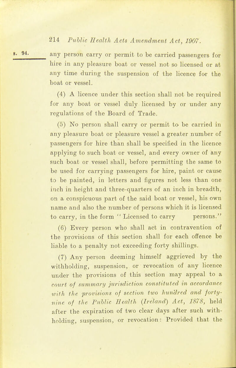 any person carry or permit to be carried passengers for hire in any pleasure boat or vessel not so licensed or at any time during the suspension of the licence for the boat or vessel. (4) A licence under this section shall not be required for any boat or vessel duly licensed by or under any regulations of the Board of Trade. (5) No person shall carry or permit to be carried in any pleasure boat or pleasure vessel a greater number of passengers for hire than shall be specified in the licence applying to such boat or vessel, and every owner of any such boat or vessel shall, before permitting the same to be used for carrying passengers for hire, paint or cause to be painted, in letters and figures not less than one inch in height and three-quarters of an inch in breadth, on a conspicuous part of the said boat or vessel, his own name and also the number of persons which it is licensed to carry, in the form  Licensed to carry persons. (6) Every person who shall act in contravention of the provisions of this section shall for each offence be liable to a penalty not exceeding forty shillings. (7) Any person deeming himself aggrieved by the withholding, suspension, or revocation of any licence under the provisions of this section may appeal to a cmirt of summary jurisdiction constituted in accordance with the provisions of section two hundred and jorty- nine of the PuUic Health (Ireland) Act, 1S7S, held after the expiration of two clear days after such with- holding, suspension, or revocation: Provided that the
