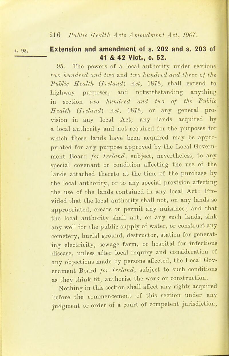 Extension and amendment of s. 202 and s. 203 of 41 & 42 Vict., 0. 52. 95. The powers of a local authority under sections tv)o hundred and two and tivo hundred and three of the Puhlic Health (Ireland) Act, 1878, shall extend to highway purposes, and notwithstanding anything in section two hundred and tno of the Puhlic Health (Ireland) Act, 1878, or any general pro- vision in any local Act, any lands acquired by a local authority and not required for the purposes for which those lands have been acquired may be appro- priated for any purpose approved by the Local Govern- ment Board for Ireland, subject, nevertheless, to any special covenant or condition affecting the use of the lands attached thereto at the time of the purchase by the local authority, or to any special provision affecting the use of the lands contained in any local Act: Pro- vided that the local authority shall not, on any lands so appropriated, create or permit any nuisance; and that the local authority shall not, on any such lands, sink any well for the public supply of water, or construct any cemetery, burial ground, destructor, station for generat- ing electricity, sewage farm, or hospital for infectious disease, unless after local inquiry and consideration of any objections made by persons affected, the Local Gov- ernment Board for Ireland, subject to such conditions as they think fit, authorise the work or construction. Nothing in this section shall affect any rights acquired before the commencement of this section under any judgment or order of a court of competent jurisdiction.