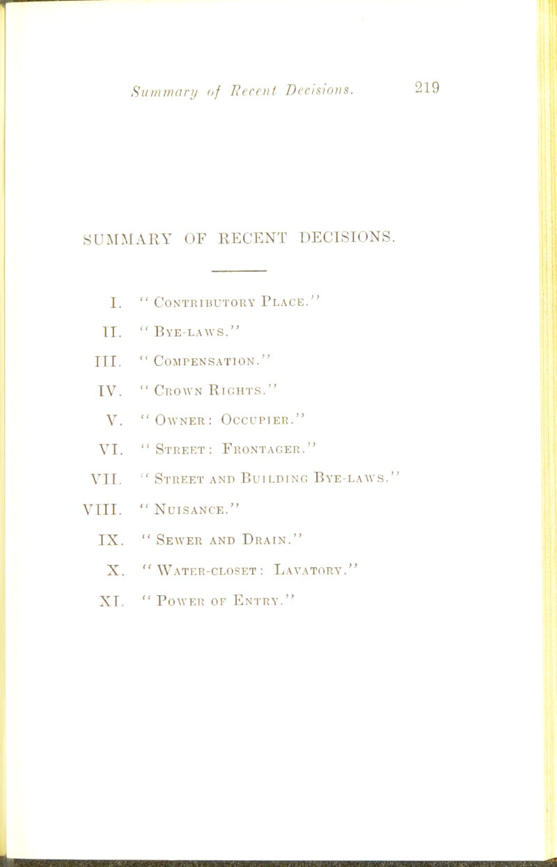 Suinmory of I?ccent Decisions. SUMMARY OF RECENT DECISIONS I.  Contributory Place. II.  Bye-l..\avs. III.  COMPENS.ATION. IV.  Crown Rights. V. Owner: Occupier. VI. Street: Front.\ger. VII.  Street .\Nn Building Bye-l.aws. VIII. Nuisance. IX.  Sewer and Drain. X. Water-closet: Lavatory. XI.  Power of Entry.