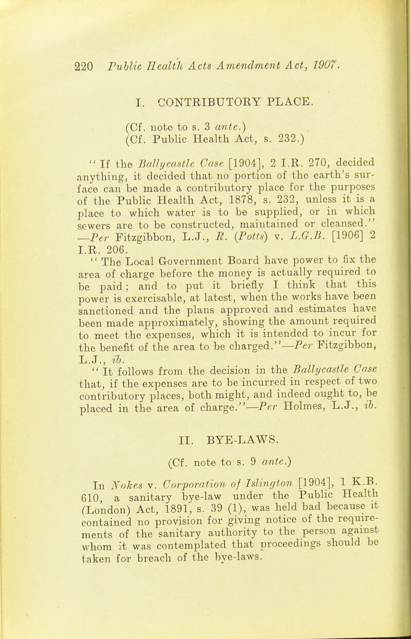 I. CONTRIBUTORY PLACE. (Cf. uote to s. 3 ante.) (Cf. Public Health Act, s. 232.) If the BallijcaMle Case [1904], 2 I.R. 270, decided anything, it decided that no portion of the earth's sur- face can be made a contributory place for the purposes of the Public Health Act, 1878, s. 232, unless it is a place to which water is to be supplied, or in which sewers are to be constructed, maintained or cleansed. —Per Fitzgibbon, L.J., R. (Potts) v. L.G.B. [1906] 2 I.R. 206.  The Local Government Board have power to fix the area of charge before the money is actually required to be paid; and to put it briefly I think that this power is exercisable, at latest, when the works have been sanctioned and the plans approved and estimates have been made approximately, showing the amount required to meet the expenses, which it is intended to incur for the benefit of the area to be charged.—Pe?- Fitzgibbon, L.J., ib.  It follows from the decision in the Bally castle Case that, if the expenses are to be incurred in respect of two contributory places, both might, and indeed ought to, be placed in the area of charge.—Per Holmes, L.J., ih. II. BYE-LAWS. (Cf. note to s. 9 ante.) In Nohes v. Corporation of Islingfon [1904], 1 K.B. 610, a sanitary bye-law under the Public Health (London) Act, 1891, s. 39 (1), was held bad because it contained no provision for giving notice of the require- ments of the sanitary authority to the person against whom it was contemplated that proceedings should be taken for breach of the bye-laws.