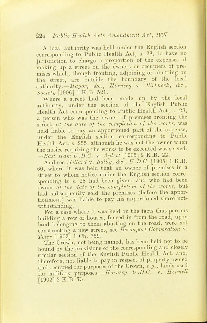 A local auLliority was held under the English section corresponding to PubUc Health Act, s. 28, to have no jurisdiction to charge a proportion oi the expenses of making up a street on the owners or occupiers of pre- mises which, though fronting, adjoining or abutting on the street, are outside the boundary of the local authority.—.l/ayor, c&c, Hornscy v. Birkheck, etc., Society [1906] 1 K.B. 521. Where a street had been made up by the local authority, under the section of the English Public Health Act corresponding to Public Health Act, s. 28, a person who was the owner of premises fronting the stieet, at the date of the comfletion of the works, was held liable to pay an apportioned part of the expense, under the English section corresponding to Public Health Act, s. 255, although he was not the owner when the notice requiring the works to be executed was served. —East Ham U.B.O. v. Aylett [1905] 2 K.B. 22. And see Millard v. Balhy, cfcc, U.D.C. [1905] 1 K.B. 60, where it was held that an owner of premises in a street to whom notice under the English section corre- sponding to s. 28 had been given, and who had been owner at the date of the completion of the works, but had subsequently sold the premises (before the appor- tionment) was liable to pay his apportioned share not- w^ithstanding. For a case where it was held on the facts that persons building a row of houses, fenced in from the road, upon land belonging to them abutting on the road, were not constructing a new street, see Devonimrt Corporation v. Tozer [1903] 1 Ch. 759. The Crown, not being named, has been held not to be bound by the provisions of the corresponding and closely similar section of the English Public Health Act, and, therefore, not liable to pay in respect of property owned and occupied for purposes of the Crown, e.y., lauds used for military purposes.—//o/-«sey U.D.C. v. Ilennell [1902] 2 K.B. 73.