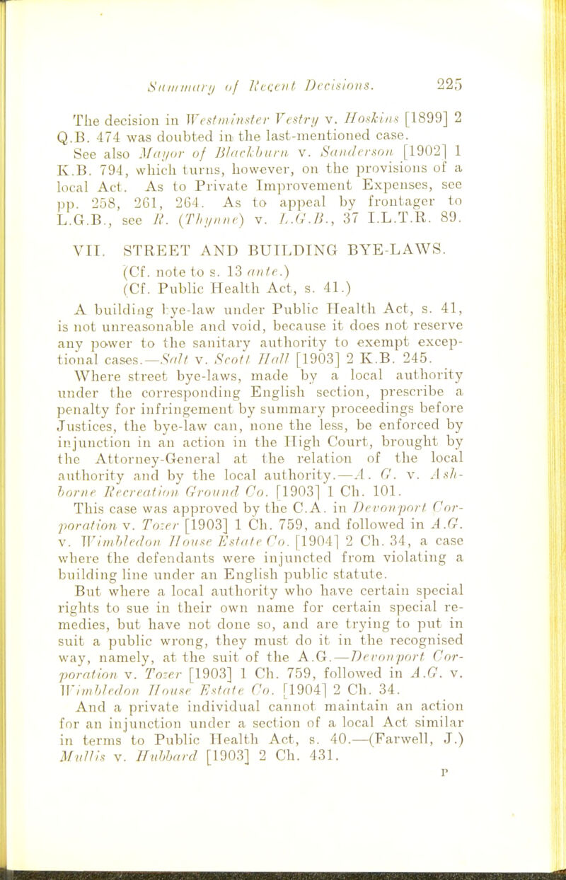 The decision in Wcsfm/nsfer Vcstri/ v. Hoskiiis [1899] 2 Q.B. 474 was doubted in the last-meiitioned case. See also Mayor of Bliickbuni v. Sanderson [1902] 1 K.B. 794, which turns, however, on the provisions of a local Act. As to Private Improvement Expenses, see pp. 258, 261, 264. As to appeal by frontager to L.G.B., see R. {Tlnjinie) v. L.G.B., 37 I.L.T.R. 89. VII. STREET AND BUILDING BYE-LAWS. (Cf. note to s. 13 ante.) (Cf. Public Health Act, s. 41.) A building bye-law under Public Health Act, s. 41, is not unreasonable and void, because it does not reserve any power to the sanitary authority to exempt excep- tional cases.—.SV/// v. Sent! Hall [1903] 2 K.B. 245. Where street bye-laws, made by a local authoi-ity under the corresponding English section, prescribe a penalty for infringement by summary proceedings before Justices, the bye-law can, none the less, be enforced by injunction in an action in the High Court, brought by the Attorney-General at the relatio^n of the local authority and by the local authority.—.4. G. v. Ash- home Itecreation Ground Co. [1903] 1 Ch. 101. This case was approved by the C.A. in Bevonpnrt Cor- jwrafionv. Tozer [1903] 1 Ch. 759, and followed in A.G. V. WimhU'don 11 ouse Estate Co. [1904] 2 Ch. 34, a case where the defendants were injuncted from violating a building line under an English public statute. But where a local authority who have certain special rights to sue in their own name for certain special re- medies, but have not done so, and are trying to put in suit a public wrong, they must do it in the recognised way, namely, at the suit of the A.G.—Deronjjort Cor- poration V. To-er [1903] 1 Ch. 759, followed in A.G. v. Winifdedon House Estate Co. [1904] 2 Ch. 34. And a private individual cannot maintain an action for an injunction under a section of a local Act similar in terms to Public Health Act, s. 40.—(Farwell, J.) Myitis V. Ifntjtjard [190.3] 2 Ch. 431.