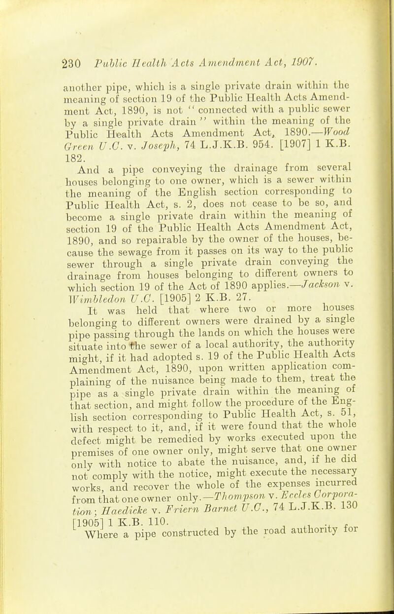 another pipe, which is a single private drain within the meaning of section 19 of the Public Health Acts Amend- ment Act, 1890, is not  connected with a public sewer by a single private drain within the meaning of the Public Health Acts Amendment Act, 1890.—Wood Grten U.G. v. Joseph, 74 L.J.K.B. 954. [1907] 1 K.B. 182. And a pipe conveying the drainage from several houses belonging to one owner, which is a sewer within the meaning of the English section corresponding to Public Health Act, s. 2, does not cease to be so, and become a single private drain within the meaning of section 19 of the Public Health Acts Amendment Act, 1890, and so repairable by the owner of the houses, be- cause the sewage from it passes on its way to the public sewer through a single private drain conveying the drainage from houses belonging to different owners to which section 19 of the Act of 1890 applies.—/acA.so?i v. WimUedon U.G. [1905] 2 K.B. 27. It was held that where two or more houses belonging to different owners were drained by a single pipe passing through the lands on which the houses were situate into the sewer of a local authority, the authority might, if it had adopted s. 19 of the Public Health Acts Amendment Act, 1890, upon written apphcation com- plaining of the nuisance being made to them, treat the pipe as a single private drain within the meaning of that section, and might follow the procedure of the Eng- lish section corresponding to Public Health Act, s. 51, with respect to it, and, if it were found that the whole defect might be remedied by works executed upon the premises of one owner only, might serve that o^e owner only with notice to abate the nuisance, and, if he did not comply with the notice, might execute the necessary works, and recover the whole of the expenses incurred from that one owner oiylj.-TJwmpson ^;^^f f^IP°;. tion; Haedicke v. Friern Barnet U.G., 74 L.J.K.B. 130 [1905] 1 K.B. 110. ^ ^ .1 f . Where a pipe constructed by the road authority tor