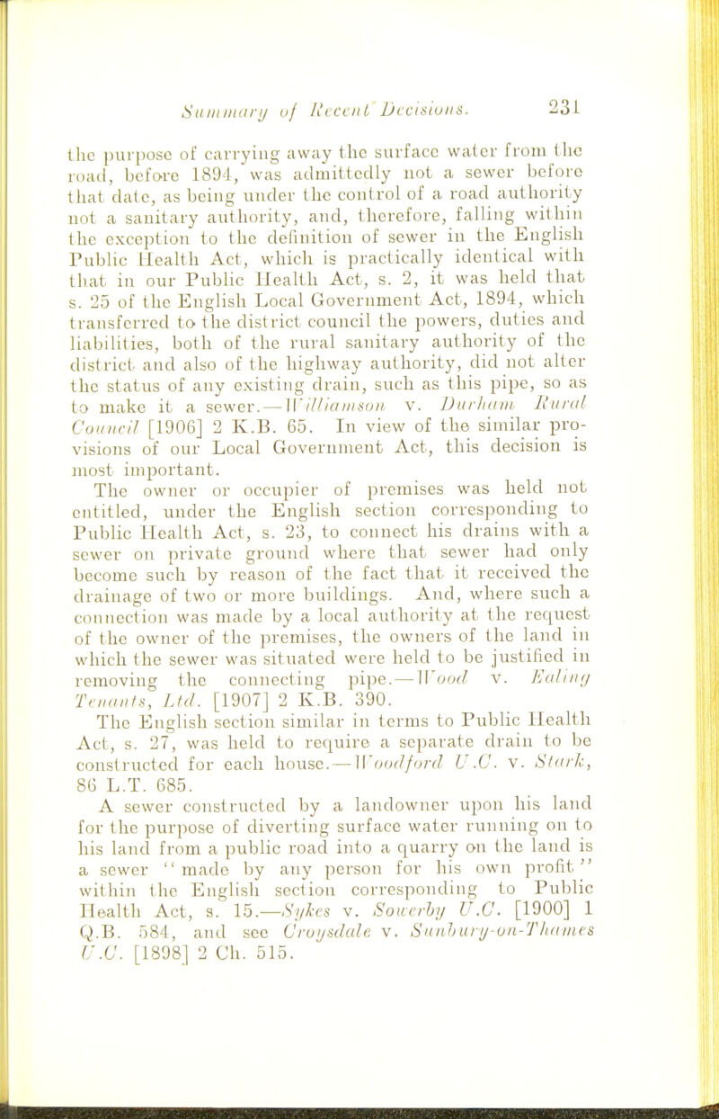 Saiiniiarij uj HccfiiL Dccisiuiis. the purpose of carrying away the surface water from the road, before 1894, was admittedly not a sewer before that date, as being under the control of a road authority not a sanitary authority, and, therefore, falling within the exception to the definition of sewer in the English Tublic Health Act, which is practically identical with that in our Public Health Act, s. 2, it was held that s. 25 of the English Local Government Act, 1894, which transferred to the district council the powers, duties and liabilities, both of the rural sanitary authority of the district and also of the highway authority, did not alter the status of any existing drain, such as this pipe, so as to make it a sewer. — ]\'i/iiaiiisoii v. Durham L'liral Council [1906] 2 K.B. 65. In view of the similar pro- visions of our Local Government Act, this decision is most important. The owner or occupier of premises was held not entitled, under the English section corresponding to Public Health Act, s. 23, to connect his drains with a sewer on private ground where that sewer had only become such by reason of the fact that it received the drainage of two or more buildings. And, where such a connection was made by a local authority at the recjuest of the owner O'f the premises, the owners of the land in which the sewer was situated were held to be justified in removing the connecting pipe. — M'ood v. Ealiiuj TnuinfH, Ltd. [1907] 2 K.B. 390. The English section similar in terms to Public Health Act, s. 27, was held to require a separate drain to be constructed for each house. — Woadford U.C. v. Stark, 86 L.T. 685. A sewer constructed by a landowner upon his land for the purpose of diverting surface water running on to his land from a public road into a quarry on the land is a sewer made by any person for his own profit within the English section corresponding to Public Health Act, s. Ib.—Syhi-s v. Souerhy U.C. [1900] 1 Q.B. 584, and see Cruysdale v. Sunhury on-T/iames U.C. [1898] 2 Ch. 515.