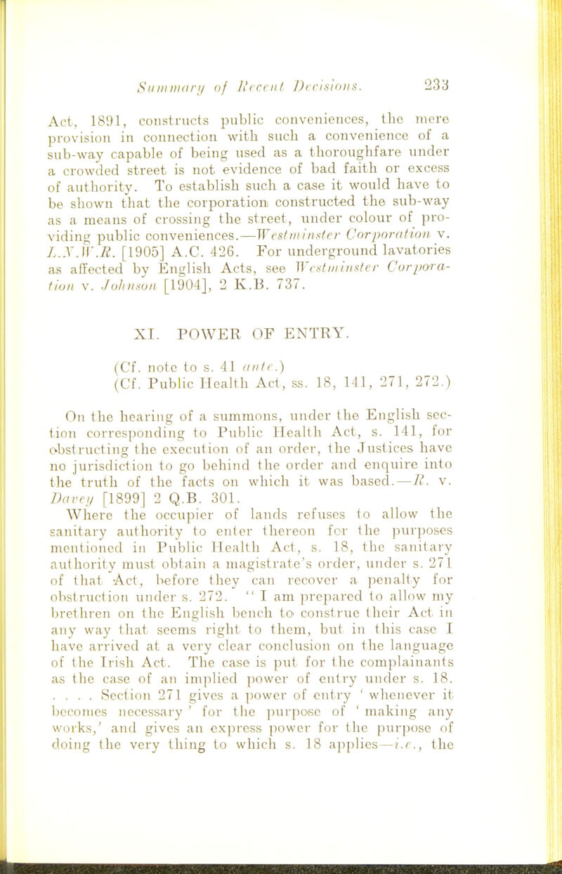 Act, 1891, constructs public conveniences, the mere provision in connection witli such a convenience of a sub-way capable of being used as a thoroughfare under a crowded street is not evidence of bad faith or excess of authority. To establish such a case it would have to be shown that the corporation! constructed the sub-way as a means of crossing the street, under colour of pro- viding public conveniences.—West winder Corporation v. L.X.iv.R. [1905] A.C. 426. For underground lavatories as affected by English Acts, see Wed minster Corpora- tion v. Johnson [1904], 2 K.B. 737. XI. POWER OF ENTRY. (Cf. note to s. 41 ante.) (Cf. Public Health Act, ss. 18, 141, 271, 272.) On the hearing of a summons, under the English sec- tion corresponding to Public Health Act, s. 141, for obstructing the execution of an order, the Justices have no jurisdiction to go behind the order and enquire into the truth of the facts on which it was based.—R. v. Darey [1899] 2 Q.B. 301. Where the occupier of lands refuses to allow the sanitary authority to enter thereon for the purposes mentioned in Public Health Act, s. 18, the sanitary authority must obtain a magistrate's order, under s. 271 of that Act, before they can recover a penalty for obstruction under s. 272.  I am prepared to allow my brethren on the English bench to consti'ue their Act in any way that seems right to them, but in this case I have arrived at a very clear conclusion on tlie language of the Irish Act. The case is put for the complainants as the case of an implied power of entry under s. 18. .... Section 271 gives a power of entry ' whenever it Ijccomes necessary ' for the purpose of ' making any works,' and gives an express power for the purpose of doing the very thing to which s. 18 applies—i.e., the