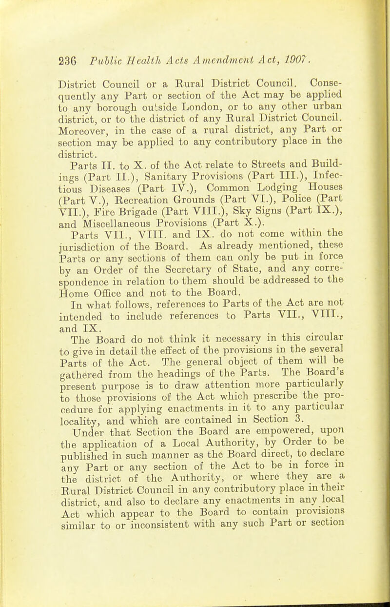 District Council or a Rural District Council. Conse- quently any Part or section of the Act may be applied to any borough outside London, or to any other urban district, or to the district of any Rural District Council. Moreover, in the case of a rural district, any Part or section may be applied to any contributory place in the district. Parts II. to X. of the Act relate to Streets and Build- ings (Part II.), Sanitary Provisions (Part III.), Infec- tious Diseases (Part IV.), Common Lodging Houses (Part v.). Recreation Grounds (Part VI.), Police (Part VII.), Fire Brigade (Part VIII.), Sky Signs (Part IX.), and Miscellaneous Provisions (Part X.). Parts VII., VIII. and IX. do not come within the jurisdiction of the Board. As already mentioned, these Parts or any sections of them can only be put in force by an Order of the Secretary of State, and any corre- spondence in relation to them should be addressed to the Home Office and not to the Board. In what follows, references to Parts of the Act are not intended to include references to Parts VII., VIII., and IX. The Board do not think it necessary in this circular to give in detail the effect of the provisions in the several Parts of the Act. The general object of them will be gathered from the headings of the Parts. The Board's present purpose is to draw attention more particularly to those provisions of the Act which prescribe the pro- cedure for applying enactments in it to any particular locality, and which are contained in Section 3. Under that Section the Board are empowered, upon the application of a Local Authority, by Order to be published in such manner as the Board direct, to declare any Part or any section of the Act to be in force in the district of the Authority, or where they are a Rural District Council in any contributory place in their district, and also to declare any enactments in any local Act which appear to the Board to contain provisions similar to or inconsistent with any such Part or section