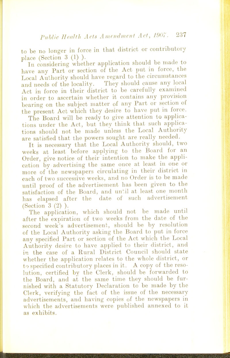 to be no longer in force in that district or contributory place (Section 3 (1) ). In considering whether application should be made to have any Part or section of the Act put in force, the Local Authority should have regard to the circumstances and needs of the locality. They should cause any local Act in force in their district to be carefully examined in order to ascertain whether it contains any provision bearing on the subject matter of any Part or section of the present Act which they desire to have put in force. The Board will be ready to give attention to applica- tions under the Act, but they think that such applica- tions should not be made unless the Local Authority are satisfied that the powers sought are really needed. It is necessary that the Local Authority should, two weeks at least before applying to the Board for an Order, give notice of their intention to make the appli- cation by advertising the same once at least in one or more of the newspapers circulating in their district m each of two successive weeks, and no Order is to be made until proof of the advertisement has been given to the satisfaction of the Board, and un^:il at least one month has elajjsed after the date of such advertisement (Section 3 (2) ). The application, which should not be made until after the expiration of two weeks from the date of the second week's advertisement, should be by resolution of the Local Authority asking the Board to put in force any specified Part or section of the Act which the Local Authority desire to have applied to their district, and in the case of a Rural District Council shoiild state whether the application relates to the whole district, or to specified contributory places in it. A copy of the reso- lution, certified by the Clerk, should be forwarded to the Board, and at the same time they should be fur- nished with a Statutory Declaration to be made by the Clerk, verifying the fact of the issue of the necessary advertisements, and having copies of the newspapers in which the advertisements were published annexed to it as exhibits.