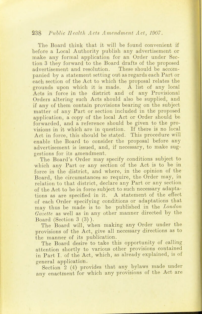 The Board think that it will be found convenient if before a Local Authority publish any advertisement or make any formal application for an Order under Sec- tion 3 they forward to the Board drafts of the proposed advertisement and resolution. These should be accom- panied by a statement setting out as regards each Part or each section of the Act to which the proposal relates the grounds upon which it is made. A list of any local Acts in force in the district and of any Provisional Orders altering such Acts should also be supplied, and if any of them contain provisions bearing on the subject matter of any Part or section included in the proposed application, a copy of the local Act or Order should be forwarded, and a reference should be given to the pro- visions in it which are in question. If there is no local Act in force, this should be stated. This procedure will enable the Board to consider the proposal before any advertisement is issued, and, if necessary, to make sug- gestions for its amendment. The Board's Order may specify conditions subject to which any Part or any section of the Act is to be in force in the district, and where, in the opinion of the Board, the circumstances so require, the Order may, in relation to that district, declare any Part or any section of the Act to be in force subject to such necessary adapta- tions as are specified in it. A statement of the effect of each Order specifying conditions or adaptations that may thus be made is to be published in the London Gazette as well as in any other manner directed by the Board (Section 3 (3)). The Board will, when making any Order under the provisions of the Act, give all necessary directions as to the manner of its publication. The Board desire to take this opportunity of calling attention shortly to various other provisions contained in Part I. of the Act, which, as already explained, is of general application. Section 2 (4) provides that any bylaws made under any enactment for which any provisions of the Act are