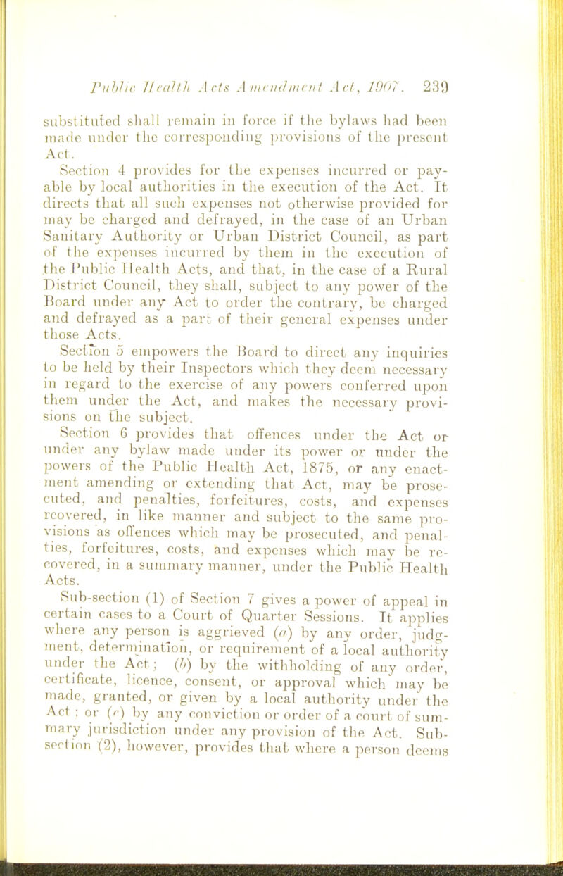 substituted shall reiuaiti iu force if the bylaws had been made uuder the eorrcsjiondiug provisions of the present Aet. Section 4 jDrovides for the expenses incurred or pay- able by local authorities in the execution of the Act. It directs that all such expenses not otherwise provided for may be charged and defrayed, in the case of an Urban Sanitary Authority or Urban District Council, as part O'f the expeiises incurred by them in the execution of the Public Health Acts, and that, in the case of a Rural District Council, they shall, subject to any power of the Board under any Act to order the contrary, be charged and defrayed as a part of their general expenses under those Acts. SectTon 5 empowers the Board to direct any inquiries to be held by their Inspectors which they deem necessary in regard to the exercise of any powers conferred upon them under the Act, and makes the necessary pi-ovi- sions on the subject. Section 6 provides that ofl'ences under the Act or under any bylaw made under its power o?: under the powers of the Public Health Act, 1875, or any enact- mejit amending or extending that Act, may be prose- cuted, and penalties, forfeitures, costs, and expenses rcovered, in like manner and subject to the same pro- visions as offences which may be prosecuted, and penal- ties, forfeitures, costs, and expenses which may be re- covered, in a summary manner, under the Public Health Acts. Sub-section (1) of Section 7 gives a power of appeal in certain cases to a Court of Quarter Sessions. It applies where any person is aggrieved {<i) by any order, judg- ment, determination, or requirement of a local authority under the Act; (li) by the withholding of any order, certificate, licence, consent, or approval which may be made, granted, or given by a local authority under the Act : or {<■) by any conviction or order of a court of suTn- mary jurisdiction under any provision of the Act. Sub- section (2), however, provides tliat where a person deems