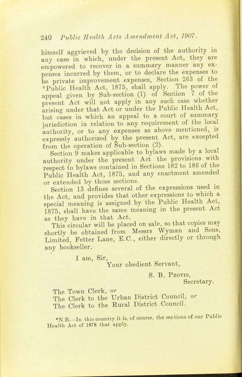 himself aggrieved by the decision of the authority in any case in which, under the present Act, they are empowered to recover in a summary manner any ex- penses incurred by them, or to declare the expenses to be private improvement expenses. Section 263 of the *Public Health Act, 1875, shall apply. The power of appeal given by Sub-section (1) of Section 7 of the present Act will not apply in any such case whether arising under that Act or under the Public Health Act, but cases in which an appeal to a court of summary jurisdiction in relation to any i-equirement of the local authority, or to any expenses as above mentioned, is expressly authorized bv the present Act, are excepted from the operation of Sub-section (2). Section 9 makes applicable to bylaws made by a local authority under the present Act the provisions with respect to bylaws contained in Sections 182 to 186 of the Public Health Act, 1875, and any enactment amended or extended by those sections. Section 13 defines several of the expressions used m the Act, and provides that other expressions to which a special meaning is assigned by the Public Health Act, 1875, shall have the same meaning in the present Act as they have in that Act. This circular will be placed on sale, so that copies may shortly be obtained from Messrs Wyman and Sons Limited, Fetter Lane, E.G., either directly or through any bookseller. I am. Sir, Your obedient Servant, S. B. Pro VIS, Secretary. The Town Clerk, or The Clerk to the Urban District Council, or The Clerk to the Rural District Council. •N.B.—In this country it is, of course, the sections of our Public Health Act of 1878 that apply.