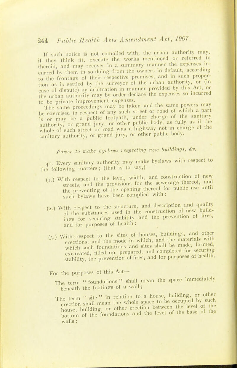 If such notice is not complied with, the urban authority may, if they think fit, execute the works mentioned or referred to therein, and may recover in a summary manner the expenses m- curred by them in so doing from the owners in default, accordmg to the frontage of their respective premises, and m such propor- tion as is settled by the surveyor of the urban authority, or (in case of dispute) by arbitration in manner provided by this Act, or the urban authority may by order declare the expenses so incurred to be private improvement expenses. The same proceedings may be taken and the same powers may be exercised in respect of any such street or road of which a part is or may be a public footpath, under charge of he sanitary authority, or grand jury, or oth.r public body, as fully as i he whole of such street or road was a highway not in charge of the sanitary authority, or grand jury, or other public body. Power to make hyclaws respecthuj new buildings, &o. 41. Every sanitary authority may make byelaws with respect to the following matters ; (that is to say,) (i ) With respect to the level, width, and construction of new ^ streets, and the provisions for the sewerage thereof, and the preventing of the opening thereof for public use until such bylaws have been complied with : (. ) With respect to the structure, and description and quality of the substances used in the construction of new build- ings for securing stability and the prevention of hres, and for purposes of health : (. ) With respect to the sites of houses, buildings, and other erections, and the mode in which, and the materials with which such foundations and sites shall be made, formed excavated, filled up, prepared, and completed for secur ng stability, the prevention of fires, and for purposes of health. For the purposes of this Act— The term  foundations  shall mean the space immediately beneath the footings of a wall; The term site in relation to a house building, or other erect on shall mean the whole space to be occupied by su h bouse building, or other erection between the level of the Jouom of the^foundations and the level of the base of the walls :