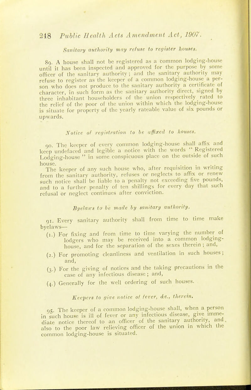 Sanitai-y authority inny refuse to rcyister houses. So- A house shall not be regislercd as a common iods'mg-Iiousc until it has been inspected and approved for the purpose by some officer of the sanitary authority ; and the sanitary authority may refuse to register as the l<eeper of a common lodging-house a per- son who does not produce to the sanitary authority a certificate of character, in such form as the sanitary authority direct, signed by three inhabitant householders of the union respectively rated to the relief of the poor of the union within which the lodging-house is situate for properly of the yearly rateable value of sis pounds or upwards. Xoticc of rci/iKtratioii to he oflixcd to houses. go. The keeper of every common lodging-house shall affix and keep undefaced and legible a notice with the words  Registered Lodging-house  in some conspicuous place on the outside of such house. ... The keeper of any such house who, after requisition in writing from the sanitary authority, refuses or neglects to affix or renew such notice shall be liable to a penalty not exceeding five pounds, and to a further penally of ten shillings^ for every day that such refusal or neglect continues after conviction. Bydairs to' he made hy sanitary authority. gi. Every sanitary authority shall from time to time make byelaws— (i.) For fi.xing and from time to time varying the number of lodgers who may be received into a common lodging- house, and for the separation of the sexes therein ; and, (2.) For promoting cleanliness and ventilation in such houses; and, (3.) For the giving of notices and the taking precautions in the case of any infectious disease ; and, (4.) Generally for the well ordering of such houses. Keepers to give notice of fever, (L-c., therein, gS. The keeper of a common lodging-house shall, when a person in such house is ill of fever or any infectious disease, give imme- diate notice thereof to an officer of the sanitary authority and also to the poor law relieving officer of the union in which the common lodging-house is situated.