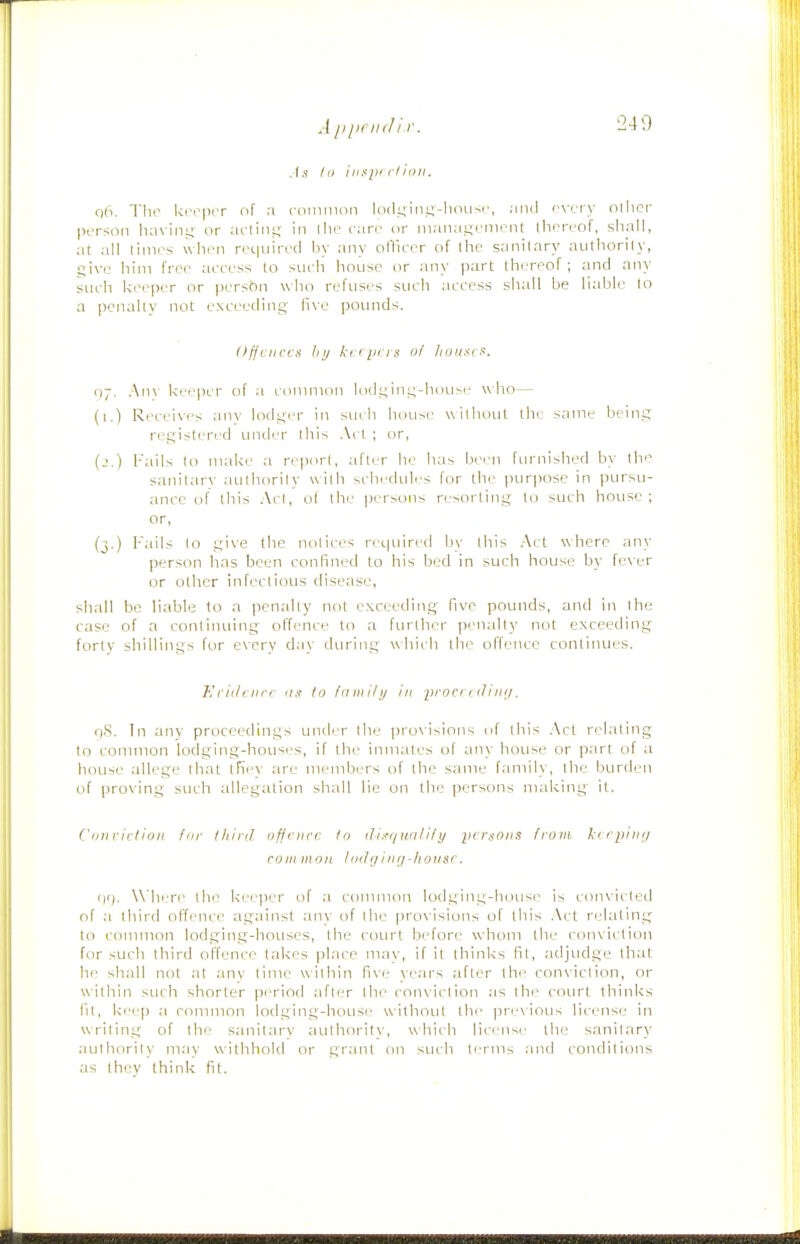 A ppnul i r As III ilispr clioll. qh. The keeper of a coinmoii kxli^iiii^-lioiisr, .-iini rvciy olhef person liaxiny; or aclini; in llie care or mana!;riiirnt llipreof, sliall, at all times wlien required by any olTieer of llie sanitary authori(y, give him free aeeess to siicli house nr any part thereof; and any sueli keeper or person who refuses such access sliall be hable to a penalty not eNceeding live pounds. Offences III/ kcipns of lioitxcs. 1)7. Anv keeper of a conmion lodgiIlg-hou^e who— (i.) Receives anv lodgi/r in sucli hou;>e withoLit the same being registeri'd imder Ihis Act; or, (_'.) Fails to make a report, after he lias been furnished by the sanitarv authority with schedules for the purpose in pursu- ance of Ihis Acl, ol the persons resorting to such house; or, (j.) Fails to give the notices required by Ihis Act where any person has been confined to his bed in such house by fever or other infeclious chsease, shall be liable to a penally not exceeding five pounds, and in the case of a continuing offence to a further penally not exceeding fortv sliillings for every d;iy during whii h the offence conlinues. Eriihiirr as to fnniihj in procidlinii. O'S. Tn any proceedings under Ihe pro\isions of Ihis Act relating to common lodging-houses, if the inmates of any house or part of a house allege that ifiey are members of the same family, Ihe burden of proving such allegation shall lie on the persons making it. Conviction tor Ihiril offence to ilii-e/uolify yersoiis from, l-erpinr/ com iiion I oil (1 i iig-lionsc. (10. \Mii re the ke(.'iier of a conmion lodging-house is coinicled of third offence against any of Ihe provisions of Ihis .\ct relating to common lodging-houses, Ihe court before whom Ihe conviction for such third offence takes place may, if it thinks fit, adjudge that he shall not at any lime within five years after the conviction, or within such shorter period afler Ihe conviction as the coiu't thinks 111, keep a common lodging-house without tlv pr'-\ious license in writing of the sanitarv iiuthority, which lii'iisi- the sanilary aulhorily may withhold or grant on such ti'rm:, .uid conditions as they think fit.