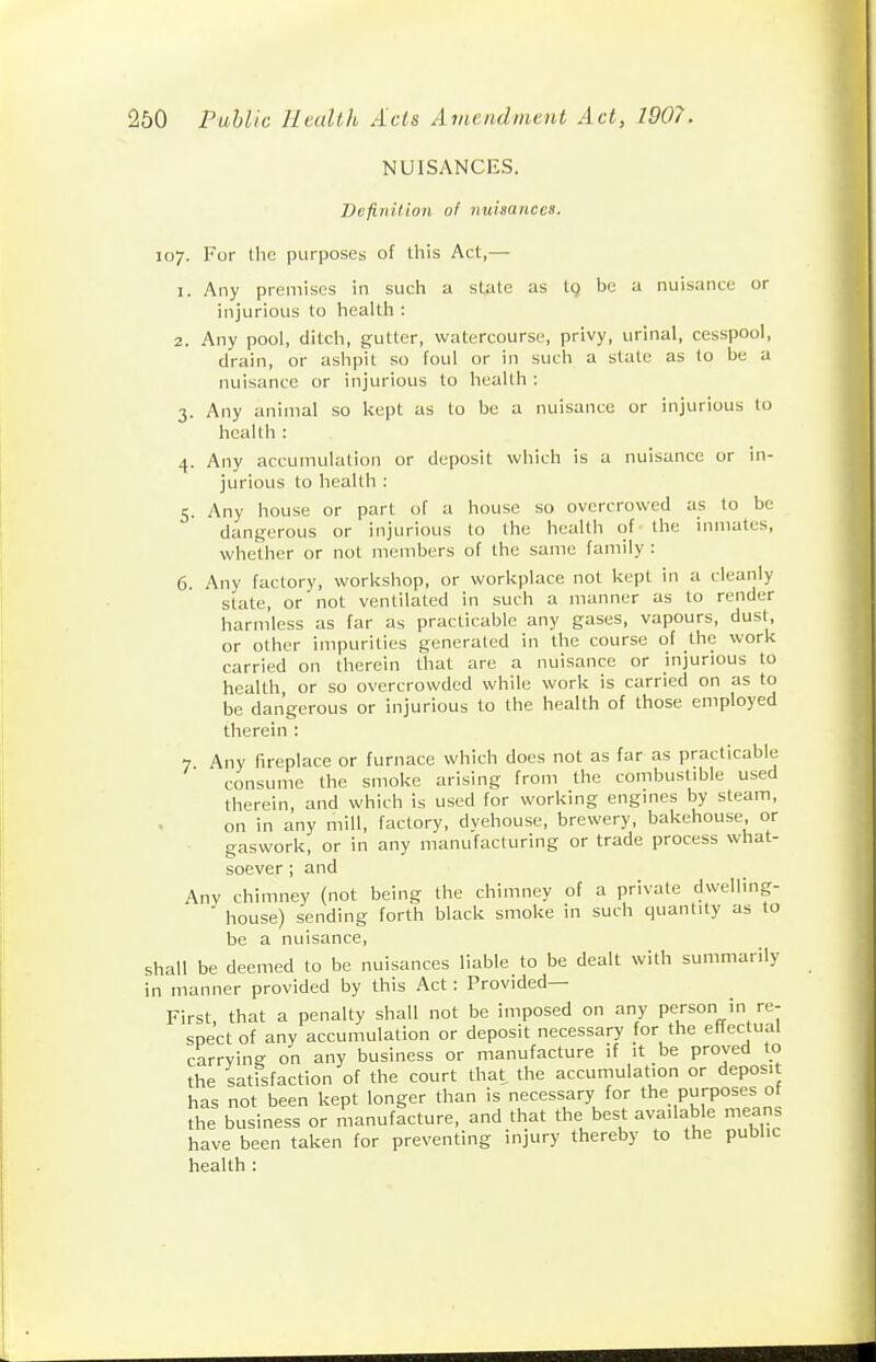 NUISANCES. Definilioji of nuisances. 107. For the purposes of this Act,— 1. Any premises in such a state as tg be a nuisance or injurious to health : 2. Any pool, ditch, gutter, watercourse, privy, urinal, cesspool, drain, or ashpit so foul or in such a state as to be a nuisance or injurious to health : 3. Any animal so kept as to be a nuisance or injurious to health : 4. Any accumulation or deposit which is a nuisance or in- jurious to health : 5. Any house or part of a house so overcrowed as to be dangerous or injurious to the health of the inmates, whether or not members of the same family : 6. Any factory, workshop, or workplace not kept in a cleanly state, or not ventilated in such a manner as to render harmless as far as practicable any gases, vapours, dust, or other impurities generated in the course of the work carried on therein that are a nuisance or injurious to health, or so overcrowded while work is carried on as to be dangerous or injurious to the health of those employed therein : 7 Any fireplace or furnace which does not as far as practicable consume the smoke arising from the combustible used therein, and which is used for working engines by steam, on in any mill, factory, dvehouse, brewery, bakehouse or craswork, or in any manufacturing or trade process what- 1 soever; and Any chimney (not being the chimney of a private dwelling- house) sending forth black smoke in such quantity as to be a nuisance, shall be deemed to be nuisances liable to be dealt with summarily in manner provided by this Act : Provided- First that a penalty shall not be imposed on any person in re- spect of any accumulation or deposit necessary for the effectual carrying on any business or manufacture if it be proved to the satfsfaction of the court that the accumulation or deposit has not been kept longer than is necessary for the purposes of the business or manufacture, and that the best available means have been taken for preventing injury thereby to the public health :