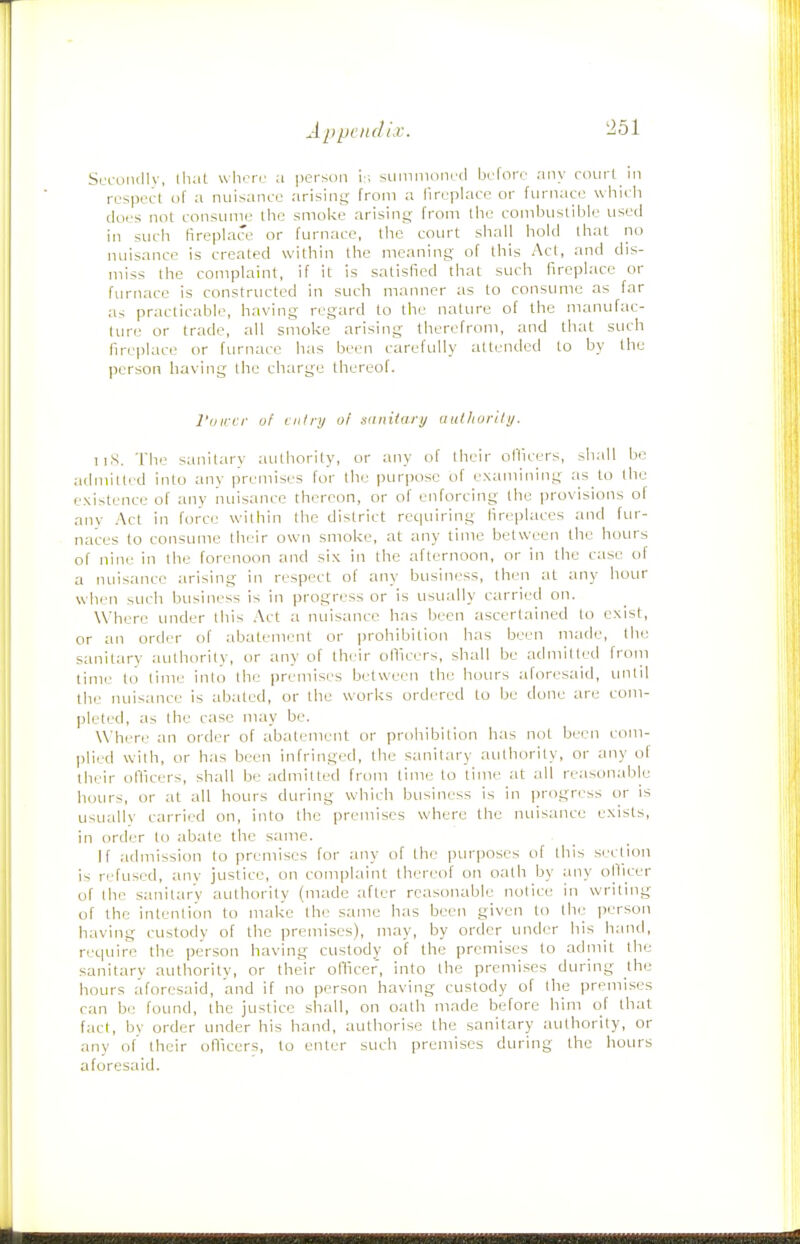 Slt-oiiiIIv, lluit where a person is suinmoned helore any ci>url in respect of a nuisance arising from a fireplace or furnace whicli does not consume the smolve arising from the comhustible used in such fireplace or furnace, tlie court shalj hold that no nuisance is created within the meaning of this Act, and dis- miss the complaint, if it is satisfied that such fireplace or furnace is constructed in such manner as to consume as far as practicable, having regard to the nature of the manufac- ture or trade, all smoke arising therefrom, and that such fireplace or furnace has been carefully attended to by the person having the charge thereof. I'ljircr of entry of snniiary authority. TiS. The sanitary authority, or any of their officers, shall be admitted into any premises for the purpose of examining as to the existence of any nuisance thereon, or of enforcing the provisions of any Act in force within the district requiring fireplaces and fur- naces to consume their own smoke, at any time between the hours of nine in the forenoon and six in the afternoon, or in the case of a nuisance arising in respect of any business, then at any hour when such business is in progress or is usually carried on. Where under this .'\ct a nuisance has been ascertained to exist, or an order of abatement or prohibition has been made, the sanitary authority, or any of their oHicers, shall be admitted from time to time into the premises between the hours aforesaid, until the nuisance is abated, or the works ordt.'red to be done are com- pleted, as the case may be. Where an order of abatement or prohibition has not been com- plied with, or has been infringed, the sanitary authority, or any ol their officers, shall be admitted from time to time at all reasonable hours, or at all hours during which business is in progress or is usuallv carried on, into the premises where the nuisance exists, in order to abate the same. If admission to premises for any of the ])urposes of this section is refused, any justice, on complaint thereof on oath by any ofiicer of the sanitary authority (made after reasonable notice in writing of the intention to make the same has been given to the person having custody of the premises), may, by order under his hand, reipiire the person having custody of the premises to admit the sanitary authority, or their officer, into the premises during the hours aforesaid, and if no person having custody of the premises can be found, the justice shall, on oath made before him of that fact, by order under his hand, authori.se the sanitary authority, or any of their ofiiccrs, to enter such premises during the hours aforesaid.