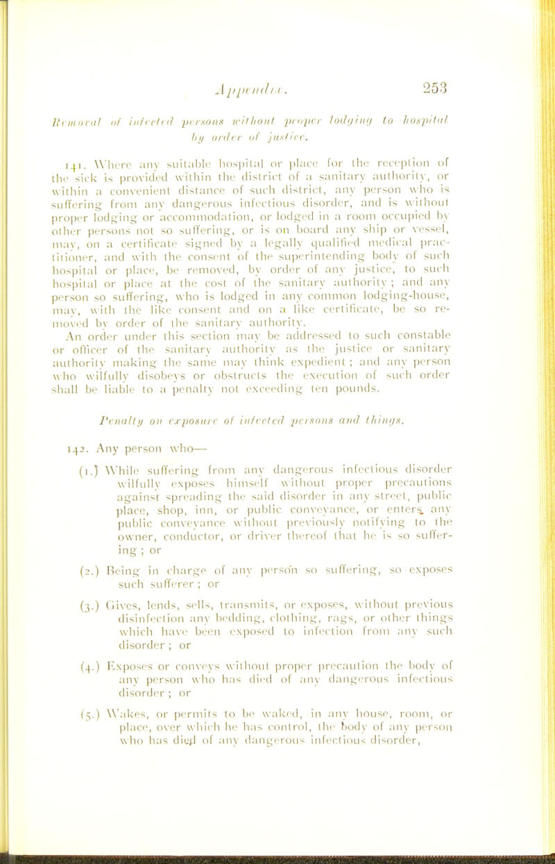 lli nninil (if iiifrrln/ pf r.^oiiK irillioiit pidiicr liHli/iiKj id Ixj^pitiii III/ i/rihr III' jiixlicc. 141. Where aiiv Miital.ilr' luispil.il or pl.u'i.' for llie receptiun of th.' siek is provided williin llie district ol' a sanitary aulliorily, or within a convenient distance of such district, any person who is suffering from any dangerous infectious disorder, and is without proper lodging or acconiniodation, or lodged in a room occupied by other persons not so suffering, or is on board any ship or vessel, mav, on a certificate signed by a legally qualified medical prac- titioner, and with the consent of the superintending body of such hospital or place, be removed, by order of any justice, to such liospital or place at the cost of the sanitary authority ; and any person so sufferuTg, who is lodged in ;my common lodging-house, mav, uilh the like consent and on a lilce certificate, bo so re- moved bv order of the sanitary authority. An order under this section may be addressed to such constable or olVicer of the snnitarv authority as the justice or sanitary authority making the same may think expedient; and an\ person who wilfully disobeys or obstructs the execution of such order shall be liable to a penalty not exceeding ten pOLinds. Penaltji on cxpostirr ol infcried pcisoiis and l/iini/x. 142. Any person who— (i.) While suffering from any dangerous infectious disorder wilfullv exposes hims.-if without proper precautions against spreading the said disorder in any street, public place, shop, inn, or public convi'yance, or enters any public convevance without previously notifying to the owner, conductor, or driver thereof that he is so sulfer- ing ; or (2.) Being in charge of any perso'n so suffering, so exposes such suffi'rer ; or (3.) Gives, lends, sells, transmits, or exposes, without previous disinfection anv bedding, clothing, rags, or other things which htive been exposed to infection from any such disorder ; or (4.) Kxposr's or conveys without proper precaution the body of any person who has died of .anv dangerous infectious disorder ; or (5.) Wakes, or permits to be waked, in .any house, room, or place, over whii h he h.as control, the body of anv jierson who has died of .inv dangerous infectious disorder.