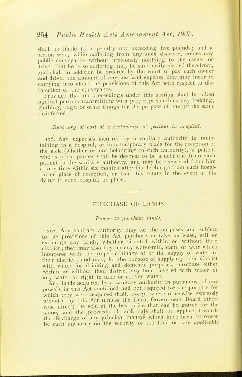shall be liable to a penally not exceeding five pounds; and a person who, while suffering from any such disorder, enters any public conveyance without previously notifying I.0 the owner or driver that he is so suffering, may be summarily ejected therefrom, and shall in addition be ordered by the court to pay such owner and driver the amount of any loss and expense they may incur in carrying into effect the provisions of this Act with respect to dis- infection of the conveyance. Provided that no proceedings under this section shall be taken against persons transmitting with proper precautions any bedding, clothing, rags, or other things for the purpose of having the same disinfected. Recovery of cost of maintenance of -patient in hospital. 156. Any expenses incurred by a sanitary authority in main- taining in a hospital, or in a temporary place for the reception of the sick (whether or not belonging to such authority), a patient who is not a pauper shall be deemed to be a debt due from such patient to the sanitary authority, and may be recovered from him at any time within six months after his discharge from such hospi- tal or place of reception, or from his estate in the event of his dying in such hospital or place. PURCHASE OF LANDS. Power to imrchase lands. 202. Any sanitary authority may for the purposes and subject to the provisions of this Act purchase or take on lease, sell or exchange any lands, whether situated within or without their district; they may also buy up any water-mill, dam, or weir which interferes with the proper drainage of or the supply of water to their district; and may, for the purpose of supplying their district with water for drinking and domestic purposes, purchase either within or without their district any land covered with water or any water or right to take or convey water. Any lands acquired by a sanitary authority in pursuance of any powers in this Act contained and not required for the purpose for which they were acquired shall, except where otherwise expressly provided by this Act (unless the Local Government Board other- wise direct), be sold at the best price that can be gotten for the same, and the proceeds of such saje shall be applied towards the discharge of any principal moneys which have been borrowed by such authority on the security of the fund or rate applicable
