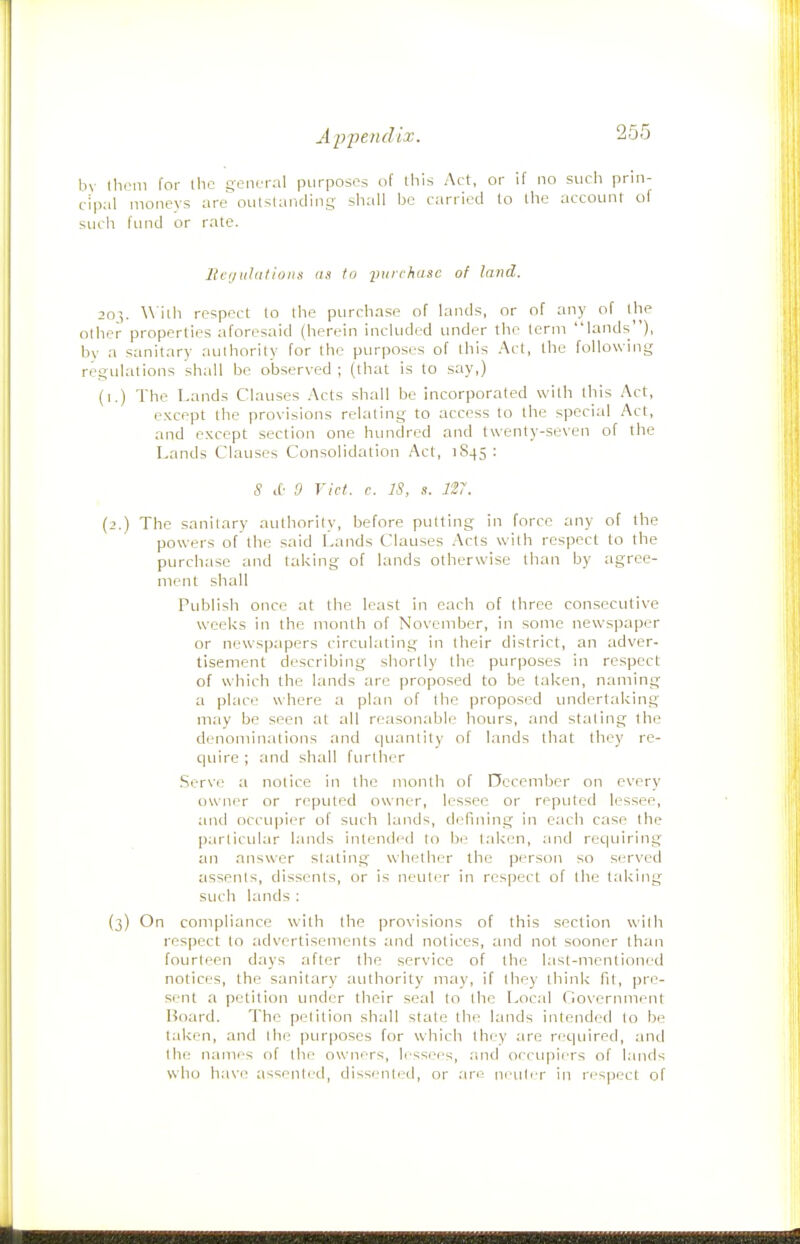 bv them for llic ge,uTaI purposes of this Act, or if no such prin- cipal moneys are oulsUmding shall bo carried to the account of such fund or rate. Illation a as to iiuichusc of lai>d. 203. \\'ilh respect to the purchase of lands, or of any of the other properties aforesaid (herein included under the term lands), by a sanitary authority for the purposes of this Act, the following regulations shall be observed ; (that is to say,) (i.) The Lands Clauses Acts shall be incorporated with this Act, except the provisions relating to access to the special Act, and except section one hundred and twenty-seven of the Lands Clauses Consolidation Act, 1845 : S lO 9 Vict. c. IS, s. 127. {2.) The sanitary authority, before putting in force any of the powers of the said Lands Clauses Acts with respect to the purchase and taking of lands otherwise than by agree- ment shall Publish once at the least in each of three consecutive weeks in the month of November, in some newspaper or newspapers circulating in their district, an adver- tisement describing shortly the purposes in respect of which the lands are proposed to be taken, naming a place where a plan of the proposed undertaking may be seen at all reasonable hours, and stating the denominations and quantity of lands that they re- quire ; and shall further Serve a notice in the month of Occember on every owjier or reputed owner, lessee or reputed lessee, and occupier of such lands, defining in each case the parlicvilar lands intended to be taken, and requiring an answer stating whether the person so served assents, dissents, or is neuter in respect of the taking such lands : (3) On compliance with the provisions of this section with respect to advertisements and notices, and not sooner than fourteen days after the service of the last-mentioned notices, the sanitary authority may, if they think fit, pre- sent a petition under their seal to the Local Government Board. The petition shall stale the lands intended to be taken, and the purposes for which they are required, and the names of the owners, lessees, and occupiers of lands who have assented, dissi'nied, or are ni utrr in ri'S|5ect of