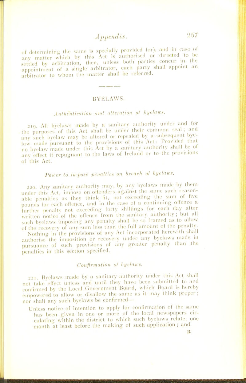 ^•1 ^iiirudlx. '2b1 of dc(c,-n,inln^ ih.' sa.ne is spc ially pmv..lr,l lo,), an,l ,n rase of anv mailer which bv ihis Act is authorised or directed to be settled bv arbilration, then, unless both |,arties concur in the appointm'ent of a single arbilralor, each parly shall appoint an arbitrator to whom tile matter shall be relerred. BVEf.AW'S. AiiI/k iiliculloii mid iilli'nitiijii uf l> i/rlii irs. M<i \11 bvelaws made bv a sanitary authority under and for ihe purposes' of this Act shall be under their common seal ; and anv such bvelaw mav be altered or repealed by a subsec|uent bye- law made pursuant to the provisions of this Art: Provided that no bvrlaw made under this Act bv a sanitary aulhorily shall be ol any effect if repugnant to the laws of Ireland or to the provisions of'this Act. roirn- lu imiinsc ptiialliis on hrciirfi of hydaws. •'JO Any sanitarv aulhoritv mav, bv any byelaws made by them under Ibis Act, impose on offenders against the- same ^urb reason- able p.-nalties as they think lit, not exceeding the sum of hve pounds lor each olTenc'e, and in the case of a continuing olfence a further penalty not exceding fortv shillings for each day aftet written nolici' of Ihe olfence from the sanitary authority; but all such bvelaws imposing any penalty shall be so framed as to allow of the recovery of any sum less than Ihe full amount of the penalty Nothing in'thc provisions of any Act incor])oraled herewith shall authorise'^lhe imposition or recovery under any byelaws made in pursuance of such provisions of any greater penalty than the penalties in this section specified. Coiiftrmniioii III' hijihiirs. jji. Bvelaws made bv a sanitary aulhorily uiuler ihis A( I shall not'take'effi'ct unless and until they have been submitted to and confirmed by the Local C.overnment Board, wdiich Board is Ivreby empowered to allow or disallow the same as it may think proper; nor shall any such byelaws be confirmed— Unless notice of intention to apply for ronfirm.alion of the same has been given in one or more of the local newspapers cir- culating within the district to which such byelaws relate, one month at least before the making of such application ; and R