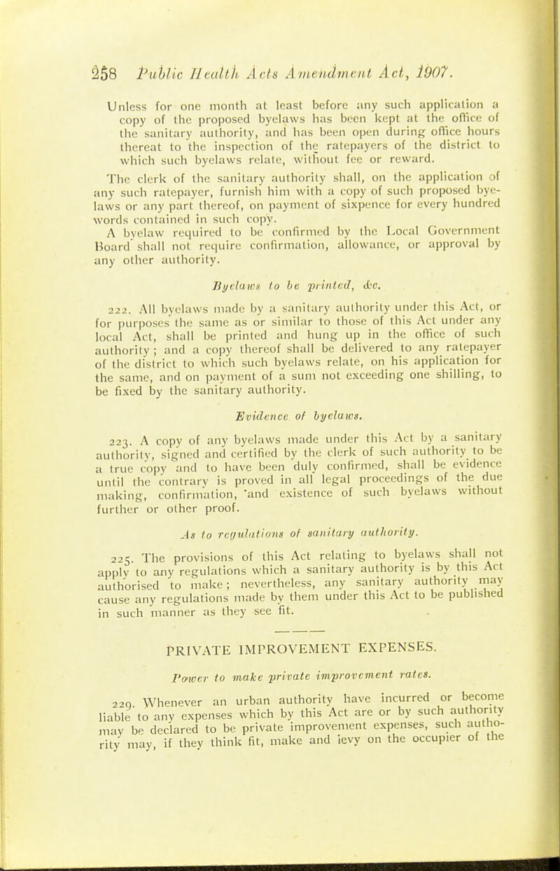 Unless for one month at least before ;iny such application a copy of the proposed byelaws has been kept at the oflice of the sanitary authority, and has been open during oflice hours thereat to the inspection of the ratepayers of the district to which such byelaws relate, without fee or reward. The clerk of the sanitary authority shall, on the application of any such ratepayer, furnish him with a copy of such proposed bye- laws or any part (hereof, on payment of sixpence for every hundred words contained in such copy. A byelaw required to be confirmed by the Local Government Board shall not require confirmation, allowance, or approval by any other authority. Byelaws to ho iiiinlcd, ikc. 222. All byelaws made by a sanitary authority under this Act, or for purposes the same as or similar to those of this Act under any local Act, shall be printed and hung up in the office of such authority ; and a copy thereof shall be delivered to any ratepayer of the district to which such byelaws relate, on his application for the same, and on payment of a sum not exceeding one shilling, to be fixed by the sanitary authority. Evidence of hyelaios. 223. A copy of any byelaws made under this Act by a sanitary authority, sig'ned and certified by the clerk of such authority to be a true copy and to have been duly confirmed, shall be evidence until the contrary is proved in all legal proceedings of the due making, confirmation, 'and existence of such byelaws without further or other proof. As to rcr/tilatlom of sanitary authority. 225. The provisions of this Act relating to byelaws shall not apply to aiiy regulations which a sanitary authority is by this Act authorised to make; nevertheless, any sanitary authority may cause any regulations made by them under this Act to be published in such manner as they see fit. PRIVATE IMPROVEMENT EXPENSES. I'o'wcr to make priratc improvement rates. 220 Whenever an urban authority have incurred or become liable to any expenses which by this Act are or by such authority may be declared to be private improvement expenses, such autho- rity may if thev think fit, make and levy on the occupier of the