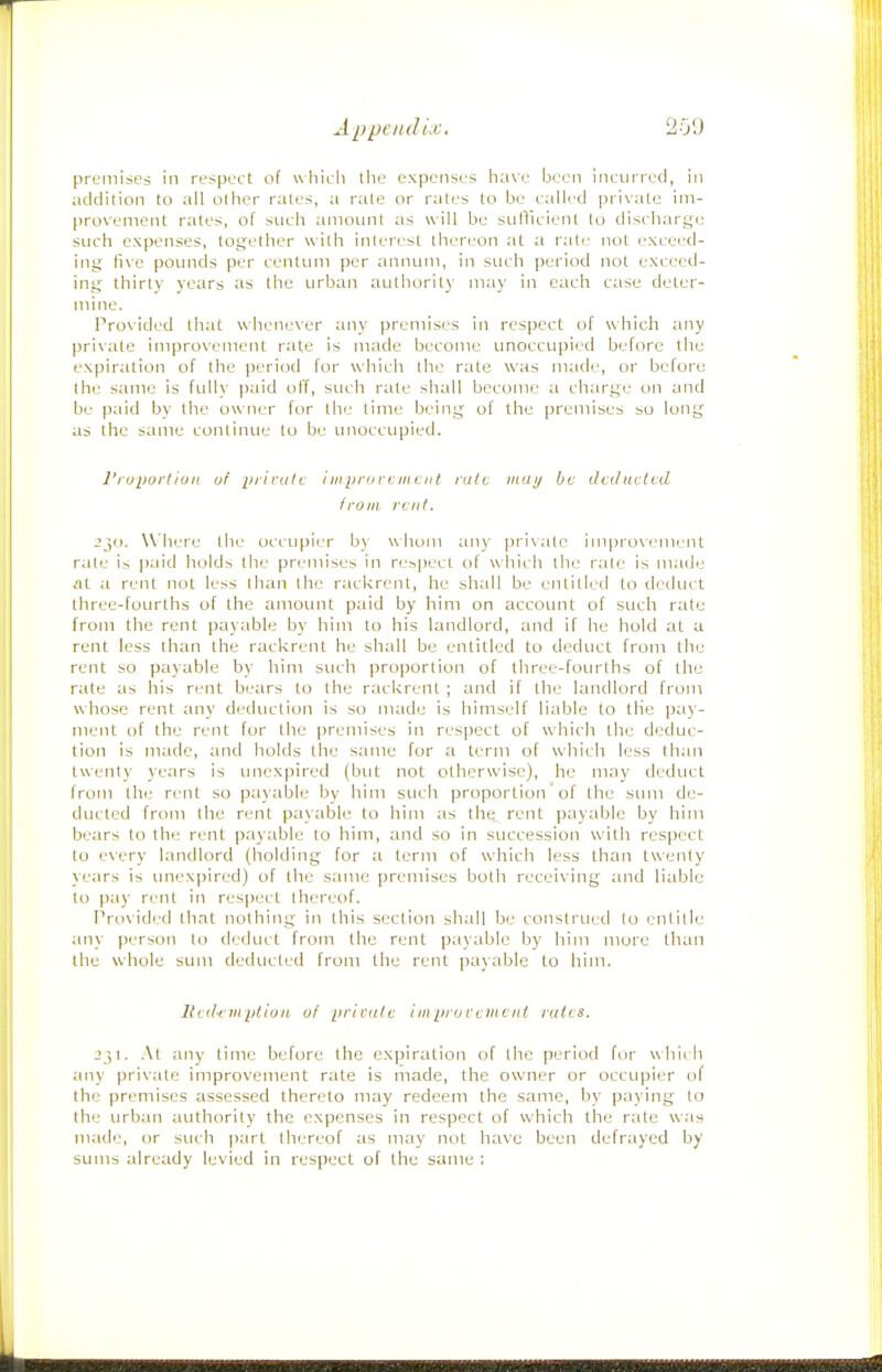 premises in respect of wlTieii the expenses have been incurred, iji addition to all other rates, a rate or rales to be called private im- provement rates, of such amount as will be sulTlcicnt lo discharge such expenses, together with interest [hereon at a rate not exceed- ing live pounds per centum per annum, in such period not exceed- ing thirty years ;is the urban aulhorit) may in each case deter- mine. Provided that whenever any premises in respect of which any private improvement rate is made become unoccupied before the expiration of the period for which the rate was made, or before the same is fully paid off, such rate shall become a charge on and be paid by the owner for the time being of the premises so long as the same continue lo be unoccupied. I'ruportiuii. of pilniti i in pro rc in cut rate inui/ be dcdaitcd from rent. Jjo. Where ihe occupier by whom an)- private improvement rale is paid holds the premises in re.spect of which the rate is made Hi a rent not less lhan the rackrcnt, he shall be entilled lo deduct ihree-fourlhs of the amount paid by him on account of such rate from the rent payable by him to his landlord, and if he hold at a rent less than the rackrcnt he shall be entitled to deduct from the rent so payable by him such proportion of three-fourths of the rale as his rent bears to the rackrent ; and if the landlord from whose rent any deduction is so made is himself liable to the pay- ment of the rent for the premises in respect of which the deduc- tion is made, and holds the same for a term of which less lhan twenty years is imexpired (but not otherwise), he may deduct from the rent so payable by him such proportion' of the sum de- ducted from the rent payable to him as the rent payable by him bears to the rent payable lo him, and so in succession with respect lo every landlord (holding for a term of which less than twenty years is unexpired) of the same premises both receiving and liable lo pay rent in respect thereof. Provided lliat nothing in this section shall be construed lo entitle any person lo deduct from the rent payable by him more than the whole sum deducted from the rent payable to him. llcdc IIIption of [iricalc iin pro rem cut rates. 231. At any time before the expiration of the period for which ;my private improvement rate is made, the owner or occupier of ihe premises assessed thereto may redeem the same, by paying lo the urban authority the expenses in respect of which the rale was made, or such part thereof as may not have been defrayed by sums already levied in respect of the same ;