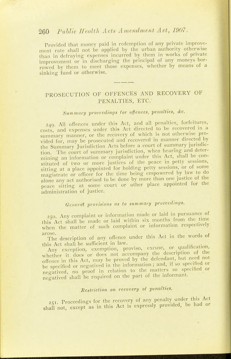 Provided that money paid in redemption of any private improve- ment rate shall not be applied by the urban authority otherwise than in defraying expenses incurred by them in works of private improvement or in discharging the principal of any moneys bor- rowed by them to meet those expenses, whether by means of a sinking fund or otherwise. PROSECUTION OF OFFENCES AND RECOVERY OF PENALTIES, ETC. Summiiry yrocvcdimjs for offences, penalties, cfcc. 240. All offences under this Act, and all penalties, forfeitures, costs, and expenses under this Act directed to be recovered m a summary manner, or the recovery of which is not otherwise pro- vided for, may be prosecuted and recovered in manner directed by the Summary Jurisdiction Acts before a court of summary jurisdic- tion. The court of summary jurisdiction, when hearing and deter- mining an information or complaint under this Act, shall be con- stituted of two or more justices of the peace in petty sessions, sitting at a place appointed for holding petty sessions, or of some magistrate or oflker for the time being empowered by law to do alone any act authorised to be done by more than one justice of the peace sitting at some court or other place appointed for the administration of justice. Gencial iii-ovisions as to summary iirucecdriiijs. 2so Any complaint or information made or laid in pursuance of this Act shall be made or laid within six months from the time when the matter of such complaint or information respectively ''the description of any offence under this Act in the words of this Act shall be sufficient in law. Anv exception, exemption, proviso, excuse, or qualihcation, whether it does or does not accompany the description of the of?ence in this Act, may be proved by the defendant, but need no be specified or negatived in the information ; and, if so specified or negatived, no proof in relation to the matters so specified or negatived shall be required on the part of the informant. Restriction on recovery of penalties. 2KX. Proceedings for the recovery of any penalty under this -Act shall not, except as in this Act is expressly provided, be had or