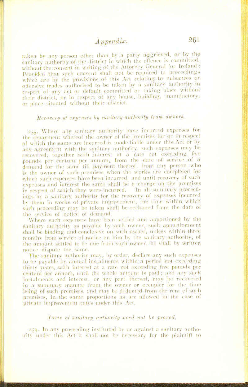 taken bv any person oilier than by a party aggrieved, or by the sanitary aiilhorilv of the district in wliicli the offence is committed, without the cons(>nl in writing of llie Attorney Gencnd for Ireland : Provided that such consent shall not be required to proceedings which are bv the provisions of this Act relating to nuisances or ort'ensive trades authorised to be talcen by a sanitary nulliority in respect of an\' act or default committed or taking i)laci> withotit their dislrirl, or in res|)i'ct of any hoLise, fniilding, manufactory, or plac(.- situated without tln-ir district. JRi fiin /!/ (if cxyi:nscis hy Mnitdry aiiflioril;/ from oirncrs. 255. \Miere any sanitary authority have incurred exjienses for the'repavment whereof the owner of the premises for or in respect of which the same ar<- incurred is made liabh' uiuler this Act or by any agreement with llie sanitary authority, such expenses may bo recoveVed, togelher with inli're'st at a rat.- not exceeding five pounds per centLim per annum, from tln' date of ser\ice of a demand for the same till payment tliereof, from any person who is the owner of such premises when the works are completed for which such expenses have been incurred, and until recovery of such expenses :ind inlercst the same sliall be a charge on the premises in respect of which they were incurred. Tn all summary proceed- ings by a sanitary atilhorily for the recovery of expenses incurred by Ihein in works of private improvement, the time within w-hiclt siich proceeding may be taken shall be reckoned from the date of the service of notice of demand. Where such expenses have been settled and .apportioned by tine sanitary aulhnrity as payable by such owner, stich apportionment shall be binding and conclusi\e on such ow ner, tmless within three mnnlhs from service of notice on him L\v tlie sanit;n-y authority, of the amount seltlrd to be due from such owner, he sh;ill by written notice disiiute the same. The sanitary authority may, by order, declare any such expenses to be payalile In' anmial insl;dmi;'nls within a pi'riod not excec'ding thirty years, with inU'ri'st .it ;i r.ile not exceeding live pounds i)er centum per annmii, unlil llie whob- .imounl is paid ; .and any such instalments and interest, or .any ]3art thereof, m:iy fii' ri'COvcTcd in .a summary manner from the owner or occupier for \\v lime being of such premises, and may be dediicli'd from the rent of such pri'mises, in the same proportions as .are ;dlow(/d in llie c:ise of private improvement r.ales imder this .\ct. Xiiitir of miIIiIIIri/ iiiilliiiiiIij turd not hr jtrorciT. 2^<]. fn .in\' procerding in-.liluli(I l>\' or .againsi .a sanil.arv .aullio- ril\ und'r Ibis .\cl it shall mil !>■• n'ii--.ar\ for the plainlilf In