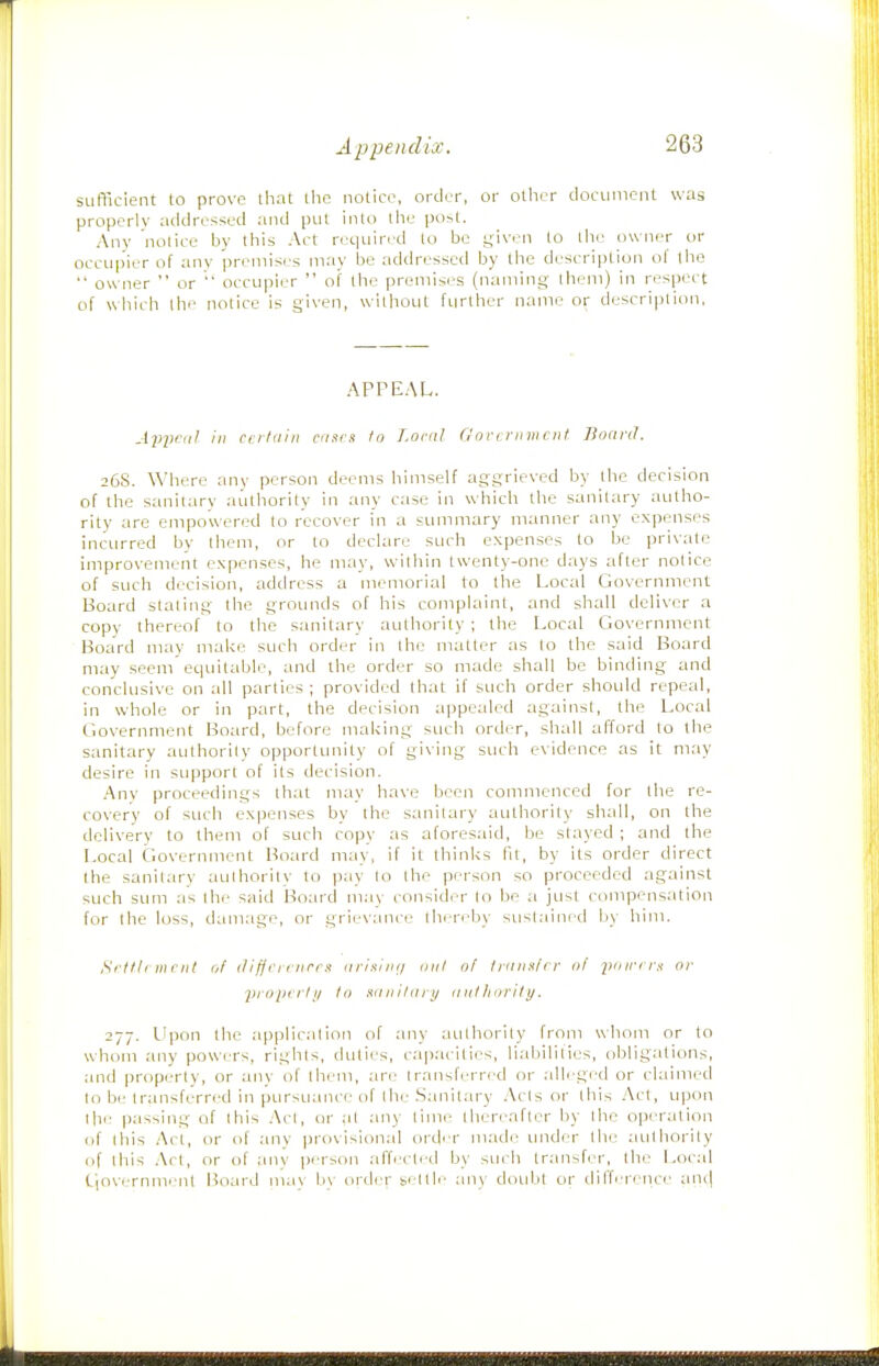 sufficient to prove that the notice, order, or otlier document was properlv addressed and put into llie po>l. Any nolice by this Act required to be given to llie owner or occupier of any preinisc-s may be addressed by the description of tbe  owiier  or occupier  of the promis(?s (naming them) in respect of wliich the notice is given, without further name or description, APPEAL. AviK-''^ ' c'l^cix ca.irs to Loral Goriviimcnl Board. 26S. Where any persoji deems himself aggrieved by the decision of the sanitary authority in any case in which the sanitary autho- rity are empowered to recover in a summary manner any expenses inctirred by them, or to declare such expenses to be private improvement expenses, he may, within twenty-one days after notice of such decision, address a memorial to the Local Government Board stating the grounds of his complaint, and shall deliver a copy thereof to the sanitary authority ; the Local Government Board may make such order in the matter as to the said Board may seem equitable, and the order so made shall be binding and conclusive on all parties ; provided that if such order should repeal, in whole or in part, the decision appealed against, the Local Government Board, before maUing such order, shall afTord to the sanitary authority opporttinity of giving such evidence as it may desire in support of its decision. Any proceedings that may have been commenced for tbe re- covery of such expenses by the sanitary authority shall, on the delivery to them of such copy as aforesaid, be stayed ; and the Local Government Board may, if it thinks fit, by its order direct the sanitary authority to pay to the person so proceeded against such sum as the said Board may consider to be a just compensation for the loss, damage, or grievance thrrr^by sustained by him. Si'tlh inrnt of iliffi i 1 iirr.t arisiiit/ mil ol Iriiiixft r iif I'on'i is or piopiiii/ to Kiiiiilarii aiilliority. 277. LIpon the application of any authority from whom or to whom any powi^rs, rights, duties, capacities, liabilities, obligations, and iiroperty, or any of thi/m, are transferred or alleged or claimed to be transferred in pursuance of the Sanitary Acts or this Act, upon the passing of this .\cl, or at any time then-after by the operation (if lliis Act, or of any provisional ord'-r made under the authority (if this .\rt, or of any person affected by such transfer, the Local I'lovernment Hoard may b\ order settle any doubt or dilference an<i