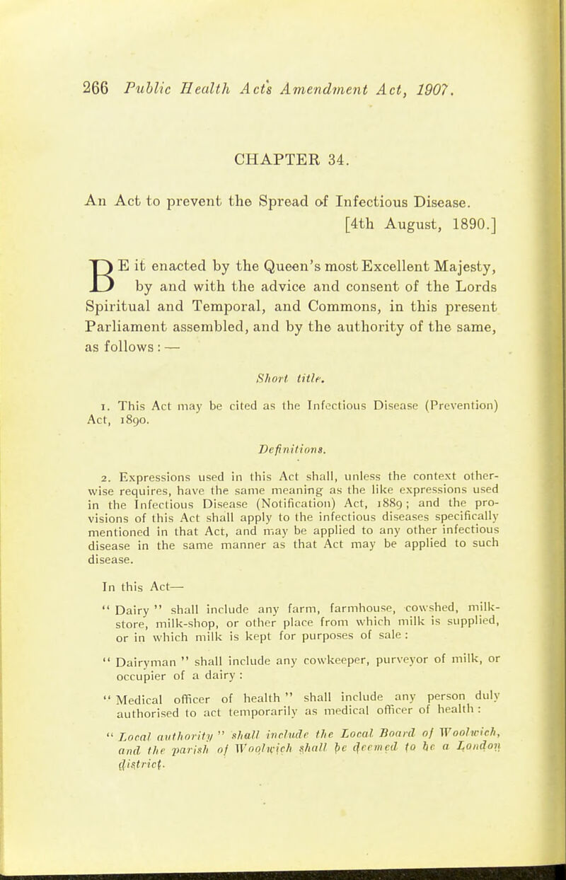 CHAPTER 34. An Act to prevent the Spread of Infectious Disease. [4tli August, 1890.] BE it enacted by the Queen's most Excellent Majesty, by and with the advice and consent of the Lords Spiritual and Temporal, and Commons, in this present Parliament assembled, and by the authority of the same, as follows: — Short title. 1. This Act may be cited as tlie Infectious Disease (Prevention) Act, 1890. Definitions. 2. Expressions used in this Act shall, unless the context other- wise requires, have the same meaning as the lilte expressions used in the Infectious Disease (Notification) Act, 1889; and the pro- visions of this Act shall apply to the infectious diseases specifically mentioned in that Act, and may be applied to any other infectious disease in the same manner as that Act may be applied to such disease. In this Act—  Dairy  shall include any farm, farmhouse, cowshed, milk- store, milk-shop, or other place from which milk is supplied, or in which milk is kept for purposes of sale :  Dairyman  shall include any cowkeeper, purveyor of milk, or occupier of a dairy :  Medical oiTicer of health  shall include any person duly authorised to act temporarily as medical officer of health :  Local authority  shall include the Local Board 0/ Woolwich, and the parish of Wocjlicieh s,hall pe ^ccmcd to he a London (JiStric(.