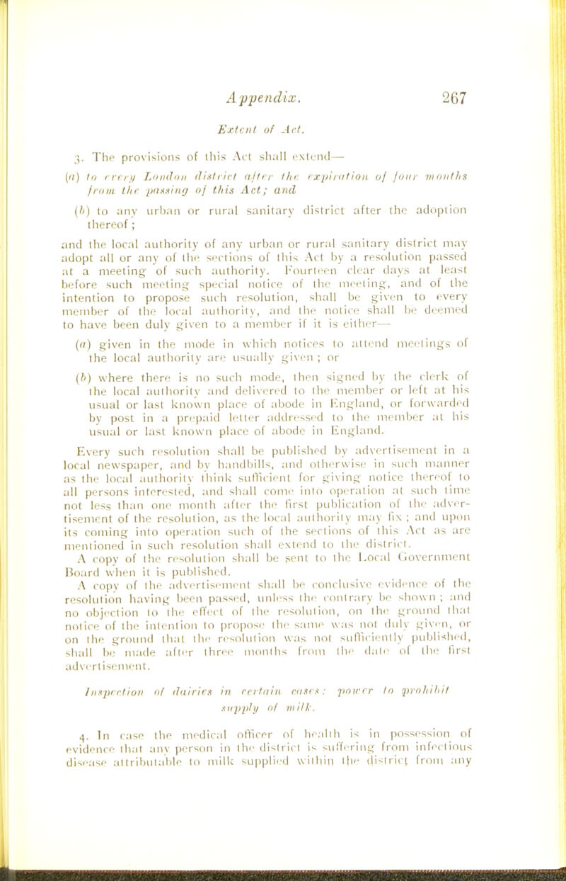 Extent of Act. 3. The provisions of tliis Act shall extend— (<;) 1(1 I riij/ LiimJfii: ili.itrirl aftir tin ixpi rat ion oj lour iniiiitlis Iriini ttir ptissing oj tliis Act; and (ti) to anv urban or rural sanitary district after the adoption thereof; and the local authority of any urban or rural sanitary district may adopt all or any of the sections of ibis Act by a resolution passed at a meeting of such authority. Fourteen clear days at least before such meeting special notice of the meeting, and of the intention to propose such resolution, shall be given to every member of the local authority, and the notice shall be deemed to have been duly given to a member if it is either— {(i) given in the mode in which notices to att('nd mei;'tings of the local authority are usuall)' given ; or {h) where there is no such mode, then signed by the clerk of the local authority and delivered to the member or left at his usual or last known place of abode in England, or forwarded by post in a prepaid letter addri'ssed to the member at his usual or last known place of abode in England. Every such resolution shall be published by adxertisement in a local newspaper, and by handbills, ;uid otherwise in such manner as the local authority lliink sullicient for giving notice thereof to all persons ijiterested, and shall come into operation at such time not less than one month after the first publication of the .-idver- tisement of the resolution, as the local authority may fix ; and upon its coming into operation such of the sections of this .Act as are mentioned in such resolution shall extend to the district. A copy of the resolution shall be sent to the Local Gox'ernment Board when it is published. A copy of the ad\erlisement shall be conckisixe evidence of the resolution having been passed, unless thi^ contrary be shown ; and no objection to the elTecl of the resolution, on the ground th.-(t notice of the intention to pro])ose the same was not duly given, or on the ground that the resolution was not sulVicic'ntly published, shall be made after Ihrei' months from lln' dale ol the first advertisement. Insiuction of (hiiricx in rri tiiin fiisrx: poicrr to qjrohitiit siippli/ of mill,'. 4. Tn case the medical otiicer of health is in possession of evidence lh.it anv person in Ihi' district is suffering from infectious disease at tributalile to milk su|>(->li''d wilhiii t|ie ilislrict from any
