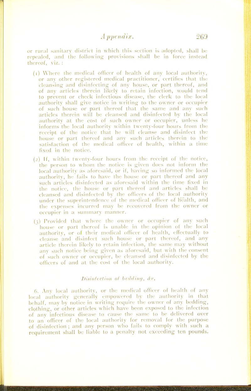or rural sanitary dislrict in wliicli lliis scrlion is a(lo]3lril, sliall bi; rcpral(_'cl, and ihu folluwint;' pro\isii)iis shall be in force iiislrad thereof, viz. : (i) Where the medical olVicer of health of anv local aiilborily, or anv olhi^r registered medical practitioner, certilies that the cleansing' and disinfecting of any house, or part thereof, and of anv articles therein likely to retain infection, would lend to prevent or check infectious dise;ise, the clerk to the local autliority shall give notice in writing to the owner or occupier of such house or part thereof that the same and any such articles therein will be cleansed and disinfected by the local authority at the cost of such owner or occu|)ier, unl(.'ss he informs the local authoritx' within t\\ I'lity-fuur hoiu's from the receipt of the notice that he will cleanse and tlisinfecl the house or part thereof and an\ such articles therein to the satisfaction of the medical ollicer of health, within a time llxed in the notice. (j) If, within twenty-four hours from the receipt of the notice, the person to whom the notice is giviMi does not inform the local authorit\ as aforesiiid, or if, ha\ing so informed the local authority, he fails to have the house or part thereof and any such articles disinfected as aforesaid within the time li.xed in the notice, the house or part thereof and articles shall be cleansed and disinfected by the ollicers of the local ^authority under the superintendence of the medical ollicer of h'ealth, and the expenses incurred mav be recovered from the owner or occupier in a sununary manner. (',) Provided thai where the ownei' or occujiicr of any such house or |)art thereof i< unable in the opinion ol the local authority, or of thrir nudiial ollicer of health, effeclually to cleanse and disinfect such house or ])art thereof, and any article therein likely to nMain inficlion, the same may without anv such notice being given as aforesaid, but wilh Ihi' consent of such owner or occupier, be cleansed and tlisinfected by the ollicers of and at the cost of the local authority. Dix'inf( ciitill ol biihliiii/, iIt. b. .\nv local authority, or tin.' UK/dical cillicer of In allli of any lo( al authority generally em|)ow( red by the authority in that behalf, may by notice in writing requii-e the owner of any bedding, clothing, or other articles which have been ex|)osi.'d to the infection of any infectious dise;ise to cause the same to be didivered over to an ollicer of the local authority for removal for the pur))0se of disinfection ; and any person who fails to comply with such a requirement shall be liable to a penally not exceeding ten pounds.