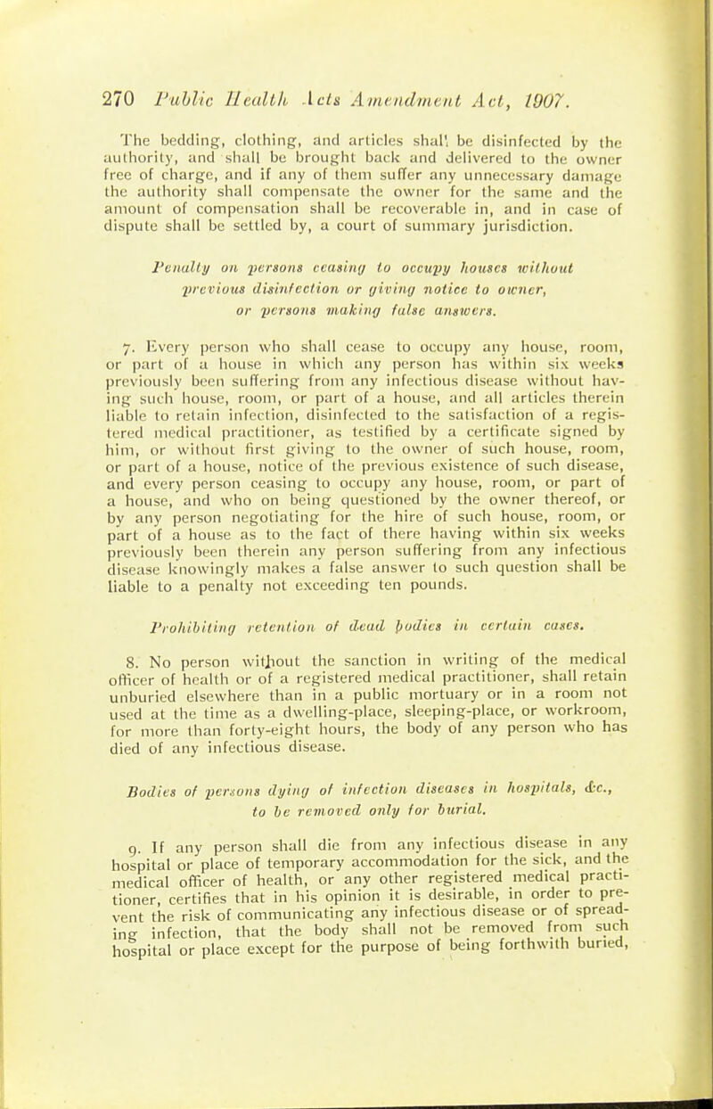 The bedding, clothing, and articles shal', be disinfected by the authority, and shall be brought back and delivered to the owner free of charge, and if any of them suffer any unnecessary damage the authority shall compensate the owner for the same and the amount of compensation shall be recoverable in, and in case of dispute shall be settled by, a court of summary jurisdiction. Feitalty on iiersons ccasiny to occuyy houses wilhvut •previous disinfection or giving notice to owner, or yersons making false answers. 7. Every person who shall cease to occupy any house, room, or part of a house in which any person has within six weeks previously been suffering from any infectious disease without hav- ing such house, room, or part of a house, and all articles therein liable to retain infection, disinfected to the satisfaction of a regis- tered medical practitioner, as testified by a certificate signed by him, or without first giving to the owner of such house, room, or part of a house, notice of the previous existence of such disease, and every person ceasing to occupy any house, room, or part of a house, and who on being questioned by the owner thereof, or by any person negotiating for the hire of such house, room, or part of a house as to the fact of there having within six weeks previously been therein any person suffering from any infectious disease knowingly makes a false answer to such question shall be liable to a penalty not exceeding ten pounds. Prohibiting retention of dead l)odies in certain cases. 8. No person witjiout the sanction in writing of the medical officer of health or of a registered medical practitioner, shall retain unburied elsewhere than in a public mortuary or in a room not used at the time as a dwelling-place, sleeping-place, or workroom, for more than forty-eight hours, the body of any person who has died of any infectious disease. Bodies of yersons dying of infection diseases in hosyitals, <L-c., to he removed only for burial. g. If any person shall die from any infectious disease in any hospital or place of temporary accommodation for the sick, and the medical officer of health, or any other registered medical practi- tioner, certifies that in his opinion it is desirable, m order to pre- vent the risk of communicating any infectious disease or of spread- ing infection, that the body shall not be removed from such hospital or place except for the purpose of being forthwith buried.