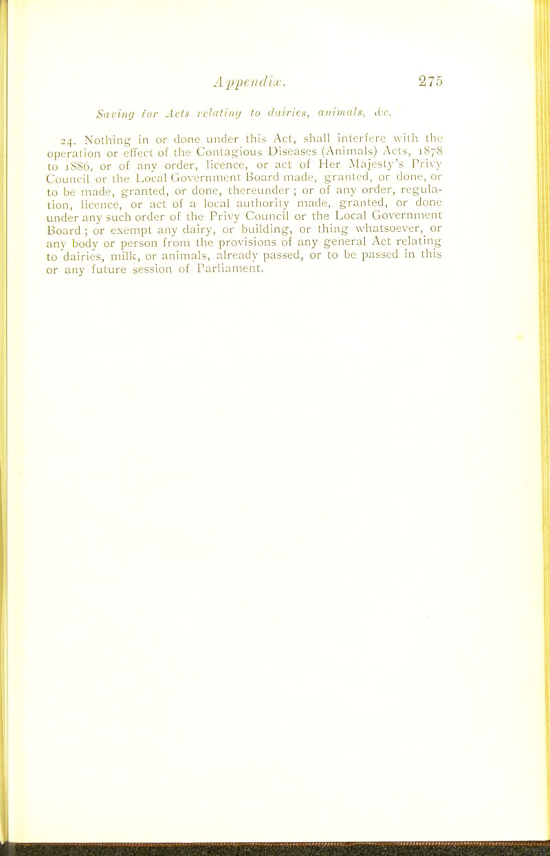 Saviiifj for Acts rcUitiiiij to dairies, aiiiniah, i(t. 24. Nothing in or done under this Act, shall interfere with the operation or effect of the Contagious Diseases (Animals) Acts, 187S to 1SS6, or of any order, licence, or act of Her Majesty's Privy Council or the Local Government Board made, granted, or done, or to be made, granted, or done, thereunder ; or of any order, regula- tion, licence, or act of a local authority made, granted, or done under any such order of the Privy Council or the Local Government Board ; or exempt any dairy, or building, or thing whatsoever,^ or any body or person from the provisions of any general Act relating to dairies, milk, or animals, already passed, or to be passed in this or any future session of Parliament.