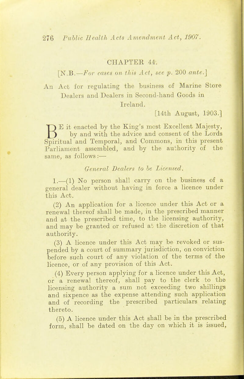CHAPTER 44. [N.B. — For cases on this Act, sec ]j. 200 ante.] An Act for regulating the business of Marine Store Dealers and Dealers in Secoud-liand Goods in Ireland. [14th August, 1903.] BE it enacted by the King's most Excellent Majesty, by and with the advice and consent of the Lords Spiritual and Temporal, and Commons, in this present Parliament assembled, and by the authority of the same, as follows :— General Dealers to be Licensed. 1.—(1) No person shall carry on the business of a general dealer without having in force a licence under this Act. (2) An application for a licence under this Act or a renewal thereof shall be made, in the prescribed manner and at the prescribed time, to the licensing authority, and may be granted or refused at the discretion of that authority. (3) A licence under this Act may be revoked or sus- pended by a court of summary jurisdiction, on conviction before such court of any violation of the terms of the licence, or of any provision of this Act. (4) Every person applying for a licence under this Act, or a renewal thereof, shall pay to the clerk to the licensing authority a sum not exceeding two shillings and sixpence as the expense attending such application and of recording the prescribed particulars relating thereto. (5) A licence under this Act shall be in the prescribed form, shall be dated on the day on which it is issued,