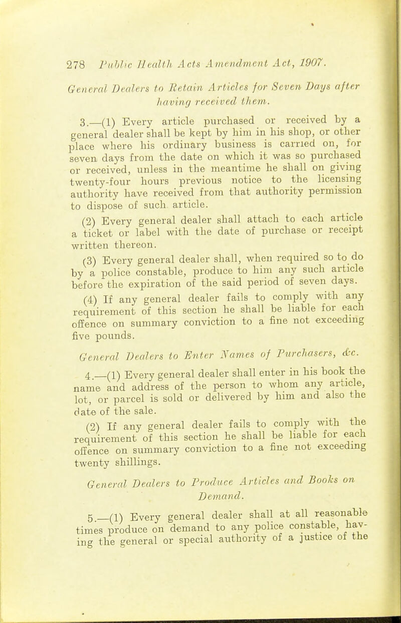 General Dealers to Retain Articles for Seven Days after having received them. 3. (1) Every article purchased or received by a general dealer shall be kept by him in his shop, or other place where his ordinary business is carried on, for seven days from the date on which it was so purchased or received, unless in the meantime he shall on giving twenty-four hours previous notice to the licensing authority have received from that authority permission to dispose of such article. (2) Every general dealer shall attach to each article a ticket or label with the date of purchase or receipt written thereon. (3) Every general dealer shall, when required so to do by a police constable, produce to him any such article before the expiration of the said period of seven days. (4) If any general dealer fails to comply with any requirement of this section he shall be liable for each offence on summary conviction to a fine not exceeding five pounds. General Dealers to Enter Names of Purchasers, <i:c. 4 (1) Every general dealer shall enter in his book the name and address of the person to whom any article, lot, or parcel is sold or delivered by him and also the date of the sale. (2) If any general dealer fails to comply with the requirement of this section he shall be liable for each offence on summary conviction to a fine not exceeding twenty shillings. General Dealers to Produce Articles and BooJcs on Demand. 5 n\ Every general dealer shall at all reasonable times produce on demand to any police constable, hav- ing the general or special authority of a justice of the