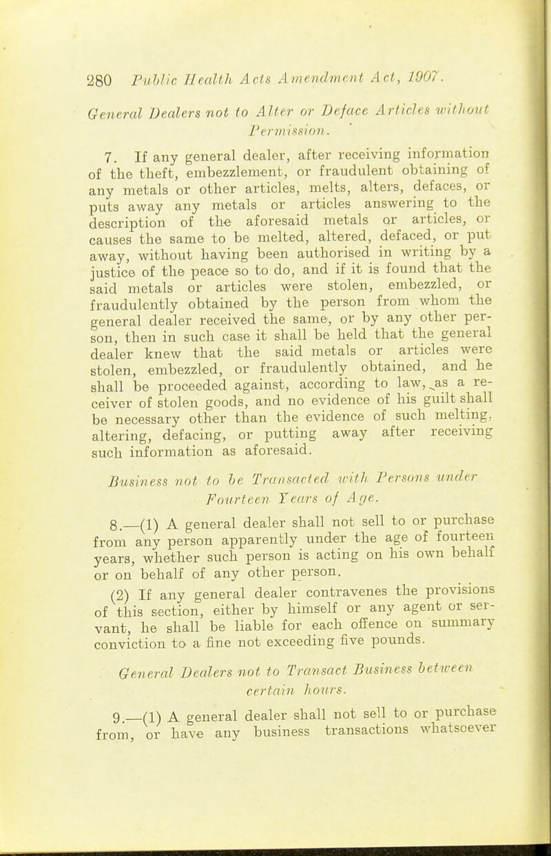 General Dealers not to Alter or Deface Articles tvilhoitt rermissinn. 7. If any general dealer, after receiving information of the theft, embezzlement, or fraudulent obtaining of any metals or other articles, melts, alters, defaces, or puts away any metals or articles answering to the description of the aforesaid metals or articles, or causes the same to be melted, altered, defaced, or put away, without having been authorised in writing by a justice of the peace so to do, and if it is found that the said metals or articles were stolen, embezzled, or fraudulently obtained by the person from whom the general dealer received the same, or by any other per- son, then in such case it shall be held that the general dealer knew that the said metals or articles were stolen, embezzled, or fraudulently obtained, and he shall be proceeded against, according to law,^as a re- ceiver of stolen goods, and no evidence of his guilt shall be necessary other than the evidence of such melting, altering, defacing, or putting away after receiving such information as aforesaid. Business not to he Transacted irith Persons under Fourteen Years of Aye. 8. (1) A general dealer shall not sell to or purchase from any person apparently under the age of fourteen years, whether such person is acting on his own behalf or on behalf of any other person. (2) If any general dealer contravenes the provisions of this section, either by himself or any agent or ser- vant, he shall be liable for each ofEence on summary conviction to a fine not exceeding five pounds. General Dealers not to Transact Business between certain hours. 9 (1) A general dealer shall not sell to or purchase from, or have any business transactions whatsoever