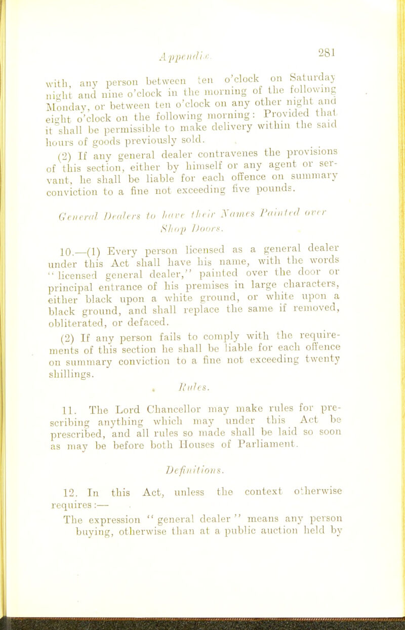 A ppciuli <■ with any person between ten o'clock on Saturday m-ht and nine o'clock in the morning of the following Monday, or between ten o'clock on any other night and eicrht o'clock on the following morning : Provided tha it''shall be permissible to make delivery within the said hours of goods previorLsly sold. (2) If any general dealer contravenes the provisions of this section, either by himself or any agent or ser- vant, he shall be liable for each offence on summary conviction to a fine not exceeding five pounds. iUiirrnl DciUrs fo />'irr 1 h i ir Xnnics ran,id on r Sliiip l)(iiir^. 10. (1) Every person licensed as a general dealer under this Act shall have his name, with the words  licensed general dealer, painted over the door or principal entrance of his premises in large characters, either black upon a white ground, or white upon a black ground, and shall replace the same if removed, obliterated, or defaced. (2) If any person fails to comply with the require- ments of this section he shall be liable for each offence on summary conviction to a fine not exceeding twenty shillings. , Hiihs. 11. The Lord Chancellor may make rules for pre- scribing anything which may under this Act be prescribed, and all rules so made shall be laid so soon as may be before both Houses of Parliament. Ijcfnilioiis. 12. In this Act, unless the context otherwise requires :•—• The expression general dealer means any person buying, otherwise than at a public auction held by