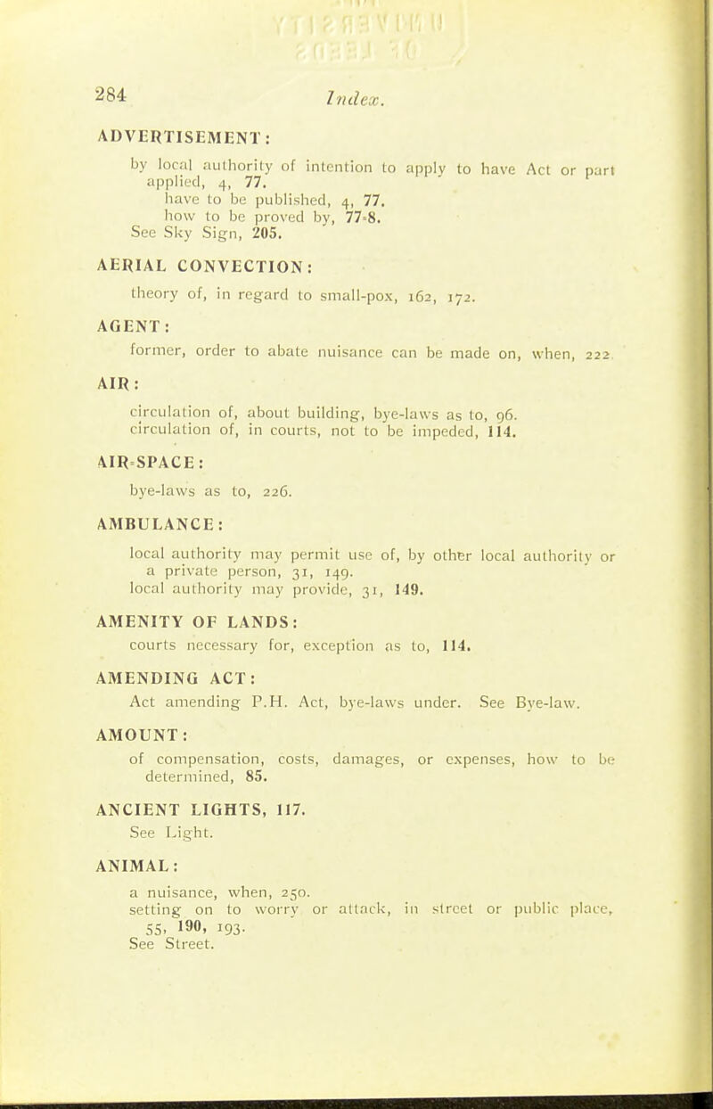 ADVERTISEMENT: by local authority of intention to apply to have Act or part applied, 4, 77. have to be published, 4, 77. how to be proved by, 77=8. See Sky Sign, 205. AERIAL CONVECTION: theory of, in regard to small-pox, 162, 172. AGENT: former, order to abate nuisance can be made on, when, 222 AIR: circulation of, about building, bye-laws as to, 96. circulation of, in courts, not to be impeded, 114. AIRSPACE: bye-laws as to, 226. AMBULANCE: local authority may permit use of, by other local authority or a private person, 31, 149. local authority may provide, 31, 149. AMENITY OF LANDS: courts necessary for, exception as to, 114. AMENDING ACT: Act amending P.H. Act, bye-laws under. See Bj'C-law. AMOUNT: of compensation, costs, damages, or expenses, how to be determined, 85. ANCIENT LIGHTS, 117. See Light. ANIMAL: a nuisance, when, 250. setting on to worry or attack, in street or public place, 55, 190, 193. See Street.