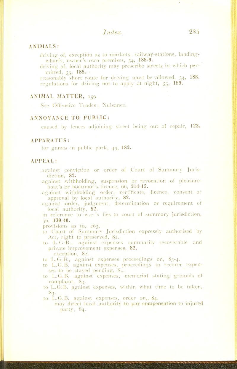 ANIMALS : driving of, oxreption riri lo m.irUels, raiUvay-stalion^, landin;;- wharfs, owner's own premises, 54, 188=9. driving of, local aLithorily may prescribe strecls in which per- mitted, 5j, 188. ■ reasonably short route for driving must be allowed, 54, 188. regulations for driving not lo apply at night, 53, 189. ANIMAL MATTER, 150 See Offensive Tratles ; Nuisance. ANNOYANCE TO PUBLIC: caused bv fences adjoiiiing street being out of repair, 123. APPARATUS: for games in public park, 4c), 182. APPEAL: iigainst conviction or order of Com't of Summary Juris- diction, 82. against withholding, sirspeiision or revocation of pleasure- boat's or boatman's licence, 21-1=15. against withholding order, certificate, licence, consent or approval by local atilhority, 82. against order, judgment, determination or reqtiireinenl of loi'al aullmrity, 82. in reference' to w.c.'s lies to coiu't of smnmarv jm-isdiction, 30, 139=10. provisions as to, 2(13. to Court of Stimmarv Jiudsdiction I'xpressly iiuihorised by Act, right to preserved, .S2. to I^.II.Ij., against expenses smiimarily recoverable and private improvement expenses, 82, exception, 82. to L.d.B., against expenses proceedings on, 83-4. to L.Ci.ti. against expenses, proceedings to recover expen- ses to be slaved pending, 84, to B. against expenses, memorial slating grounds of complaint, S4. to L.O.B. against expenses, within what time to be taken, S.V lo !>,('i.B. against expenses, order on,. S4. mav direct local aulhorily to pay compensation to injured part)-, S4.