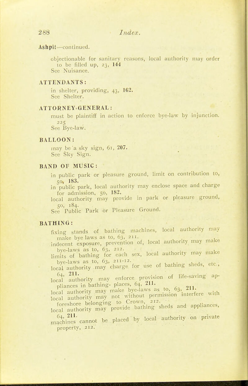 Ashpit—coiilinued. objectionable for sanitary reasons, local aulliorily may order to be filled up, 23, 144 See Nuisance. ATTENDANTS: in shelter, providing, 43, 162. See Shelter. ATTORNEY^GENERAL: must be plaintiff in action to enforce bye-law by injunction. 225 See Bye-law. BALLOON: may be'a sky sign, 61, 207. See SI<y Sign. BAND OF MUSIC: in public park or pleasure ground, limit on contribution to, SO, 183. ^ ^ in public park, local authority may enclose space and charge for admission, 50, 182. local authority may provide in park or pleasure ground, 50, 184. See Public Park or Pleasure Ground. BATHING : fixing stands of bathing machines, local authority may make bye laws as to, 63, 211. indecent exposure, prevention of, local authority may make bve-laws as to, 63, 212. . limi'ts of bathing for each sex, local authority may make loc^—yr;.a?'chaJge-for use of bathing sheds, etc.. loctl' authority may enforce provision of life-saving ap- pliances in bathing- places, 64, lU. „tX\> cnnot be pl.ced by loci «utl,o,il, o„ privnle property, 212.