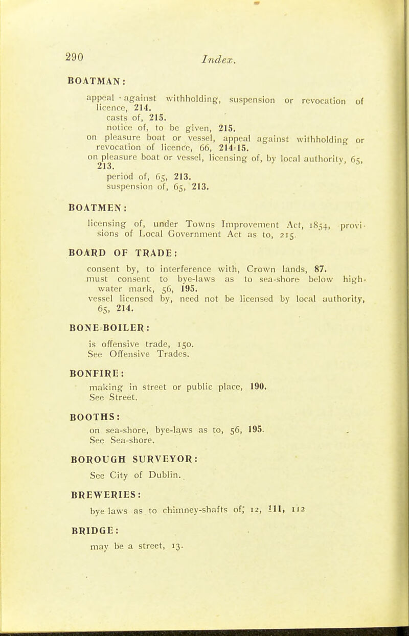 BOATMAN: appeal • against withholding, suspension or revocation of licence, 214. casts of, 215, notice of, to be given, 215. on pleasure boat or vessel, appeal against withholding or revocation of licence, 66, 214=15. on pleasure boat or vessel, licensing of, by local aulhorilv, 65, period of, 65, 213. suspension of, 65, 213. BOATMEN: licensing of, under Towns Improvement Act, 1854, provi- sions of Local Government Act as to, 215. BOARD OF TRADE: consent by, to interference with. Crown lands, 87. must consent to bye-laws as to sea-shore below high- water mark, 56, 195. vessel licensed by, need not be licensed by local authority, 6s, 214. BONEBOILER: is offensive trade, 150. See Offensive Trades. BONFIRE: making in street or public place, 190. See Street. BOOTHS: on sea-shore, bye-laws as to, 56, 195. See Sea-shore. BOROUGH SURVEYOR: See City of Dublin. BREWERIES: bye laws as to chimney-shafts of, 12, 111, 112 BRIDGE: may be a street, 13.